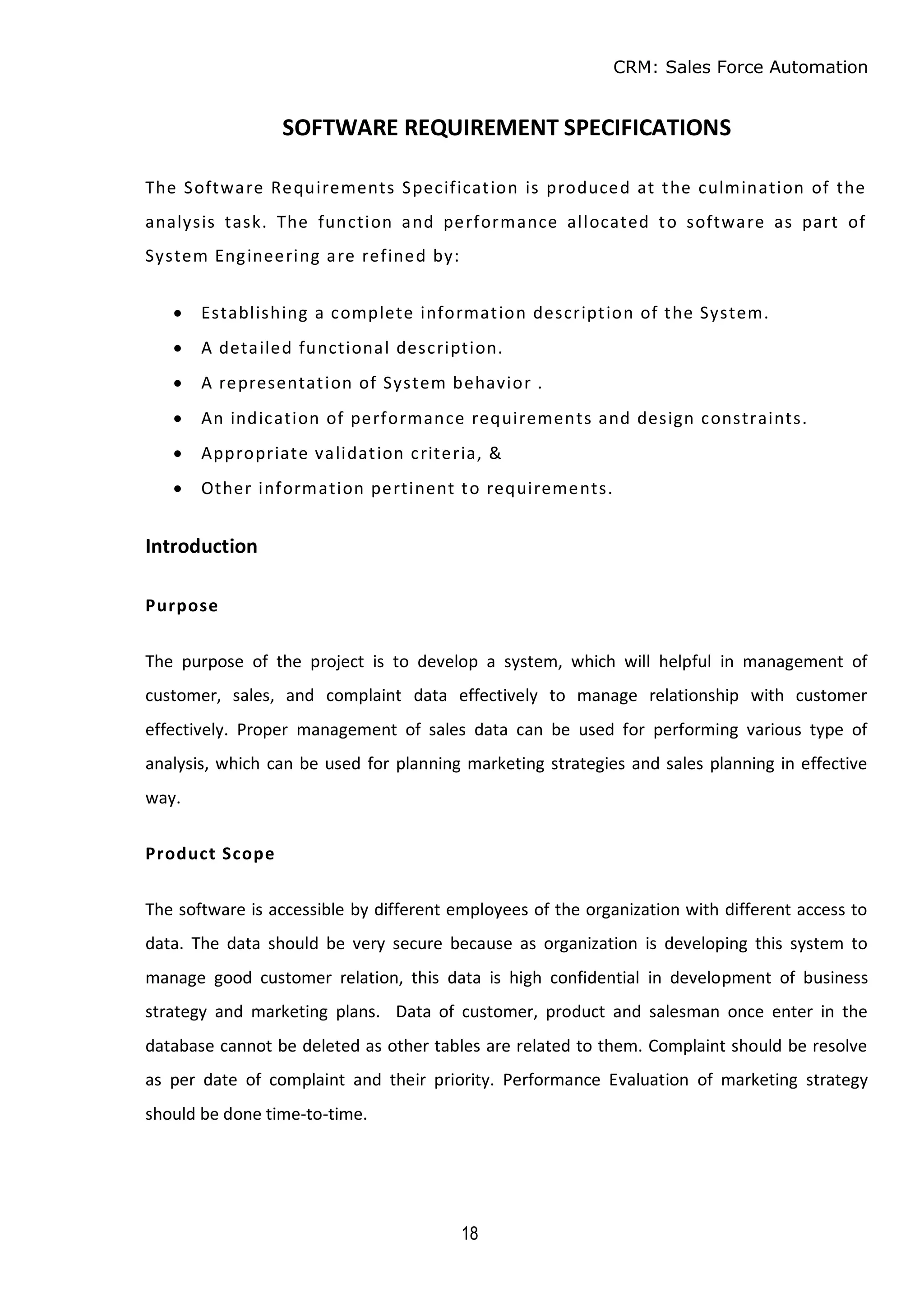 CRM: Sales Force Automation
18
SOFTWARE REQUIREMENT SPECIFICATIONS
The Software Requirements Specification is produced at the culmination of the
analysis task. The function and performance allocated to software as part of
System Engineering are refined by:
 Establishing a complete information description of the System.
 A detailed functional description.
 A representation of System behavior .
 An indication of performance requirements and design constraints.
 Appropriate validation criteria, &
 Other information pertinent to requirements.
Introduction
Purpose
The purpose of the project is to develop a system, which will helpful in management of
customer, sales, and complaint data effectively to manage relationship with customer
effectively. Proper management of sales data can be used for performing various type of
analysis, which can be used for planning marketing strategies and sales planning in effective
way.
Product Scope
The software is accessible by different employees of the organization with different access to
data. The data should be very secure because as organization is developing this system to
manage good customer relation, this data is high confidential in development of business
strategy and marketing plans. Data of customer, product and salesman once enter in the
database cannot be deleted as other tables are related to them. Complaint should be resolve
as per date of complaint and their priority. Performance Evaluation of marketing strategy
should be done time-to-time.
 