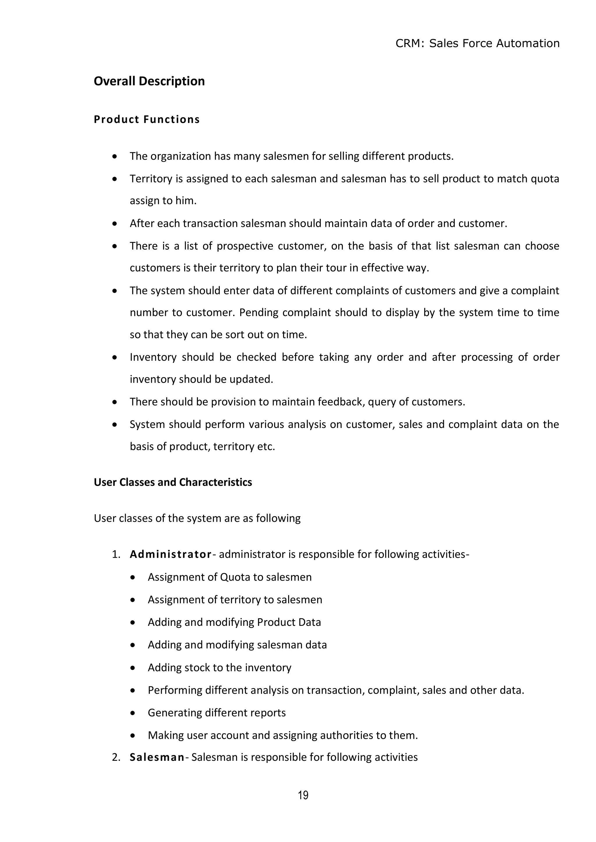 CRM: Sales Force Automation
19
Overall Description
Product Functions
 The organization has many salesmen for selling different products.
 Territory is assigned to each salesman and salesman has to sell product to match quota
assign to him.
 After each transaction salesman should maintain data of order and customer.
 There is a list of prospective customer, on the basis of that list salesman can choose
customers is their territory to plan their tour in effective way.
 The system should enter data of different complaints of customers and give a complaint
number to customer. Pending complaint should to display by the system time to time
so that they can be sort out on time.
 Inventory should be checked before taking any order and after processing of order
inventory should be updated.
 There should be provision to maintain feedback, query of customers.
 System should perform various analysis on customer, sales and complaint data on the
basis of product, territory etc.
User Classes and Characteristics
User classes of the system are as following
1. Administrator- administrator is responsible for following activities-
 Assignment of Quota to salesmen
 Assignment of territory to salesmen
 Adding and modifying Product Data
 Adding and modifying salesman data
 Adding stock to the inventory
 Performing different analysis on transaction, complaint, sales and other data.
 Generating different reports
 Making user account and assigning authorities to them.
2. Salesman- Salesman is responsible for following activities
 