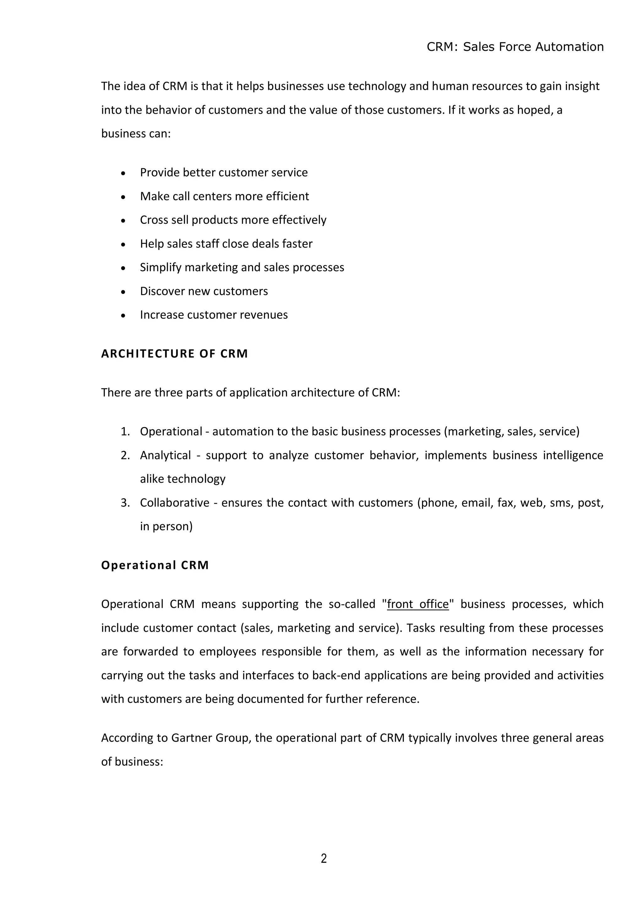 CRM: Sales Force Automation
2
The idea of CRM is that it helps businesses use technology and human resources to gain insight
into the behavior of customers and the value of those customers. If it works as hoped, a
business can:
 Provide better customer service
 Make call centers more efficient
 Cross sell products more effectively
 Help sales staff close deals faster
 Simplify marketing and sales processes
 Discover new customers
 Increase customer revenues
ARCHITECTURE OF CRM
There are three parts of application architecture of CRM:
1. Operational - automation to the basic business processes (marketing, sales, service)
2. Analytical - support to analyze customer behavior, implements business intelligence
alike technology
3. Collaborative - ensures the contact with customers (phone, email, fax, web, sms, post,
in person)
Operational CRM
Operational CRM means supporting the so-called "front office" business processes, which
include customer contact (sales, marketing and service). Tasks resulting from these processes
are forwarded to employees responsible for them, as well as the information necessary for
carrying out the tasks and interfaces to back-end applications are being provided and activities
with customers are being documented for further reference.
According to Gartner Group, the operational part of CRM typically involves three general areas
of business:
 