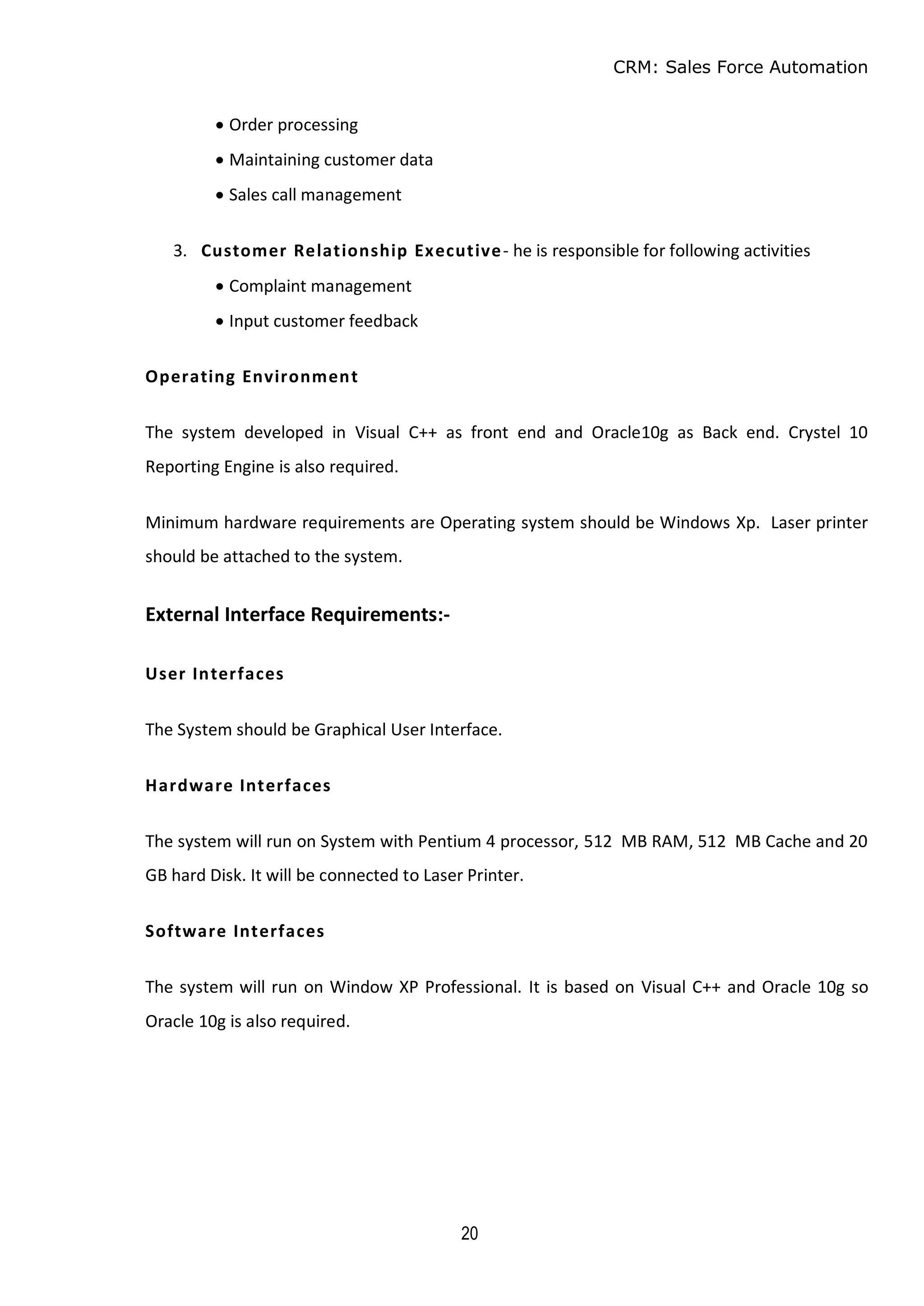 CRM: Sales Force Automation
20
 Order processing
 Maintaining customer data
 Sales call management
3. Customer Relationship Executive- he is responsible for following activities
 Complaint management
 Input customer feedback
Operating Environment
The system developed in Visual C++ as front end and Oracle10g as Back end. Crystel 10
Reporting Engine is also required.
Minimum hardware requirements are Operating system should be Windows Xp. Laser printer
should be attached to the system.
External Interface Requirements:-
User Interfaces
The System should be Graphical User Interface.
Hardware Interfaces
The system will run on System with Pentium 4 processor, 512 MB RAM, 512 MB Cache and 20
GB hard Disk. It will be connected to Laser Printer.
Software Interfaces
The system will run on Window XP Professional. It is based on Visual C++ and Oracle 10g so
Oracle 10g is also required.
 