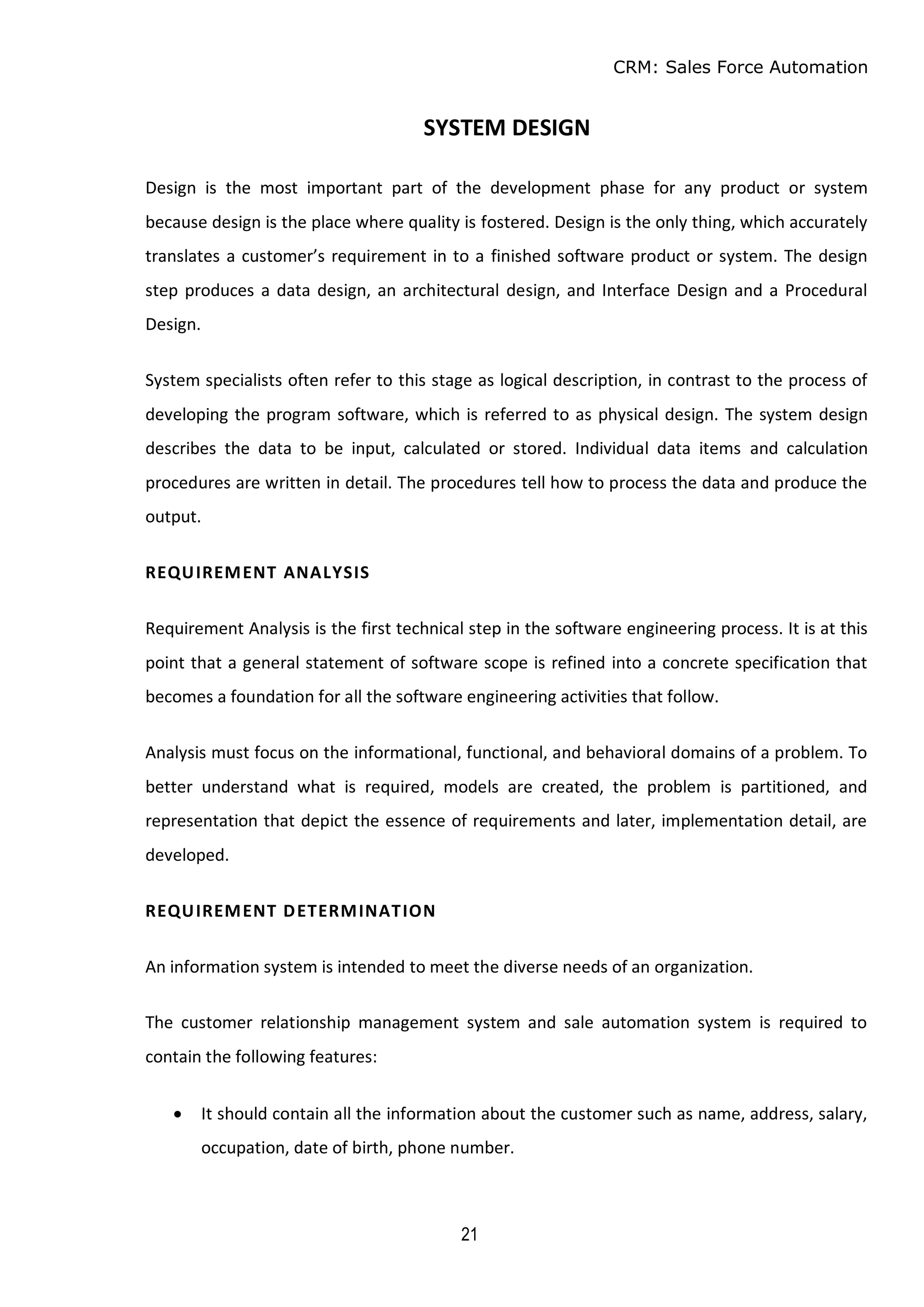 CRM: Sales Force Automation
21
SYSTEM DESIGN
Design is the most important part of the development phase for any product or system
because design is the place where quality is fostered. Design is the only thing, which accurately
translates a customer’s requirement in to a finished software product or system. The design
step produces a data design, an architectural design, and Interface Design and a Procedural
Design.
System specialists often refer to this stage as logical description, in contrast to the process of
developing the program software, which is referred to as physical design. The system design
describes the data to be input, calculated or stored. Individual data items and calculation
procedures are written in detail. The procedures tell how to process the data and produce the
output.
REQUIREMENT ANALYSIS
Requirement Analysis is the first technical step in the software engineering process. It is at this
point that a general statement of software scope is refined into a concrete specification that
becomes a foundation for all the software engineering activities that follow.
Analysis must focus on the informational, functional, and behavioral domains of a problem. To
better understand what is required, models are created, the problem is partitioned, and
representation that depict the essence of requirements and later, implementation detail, are
developed.
REQUIREMENT DETERMINATION
An information system is intended to meet the diverse needs of an organization.
The customer relationship management system and sale automation system is required to
contain the following features:
 It should contain all the information about the customer such as name, address, salary,
occupation, date of birth, phone number.
 