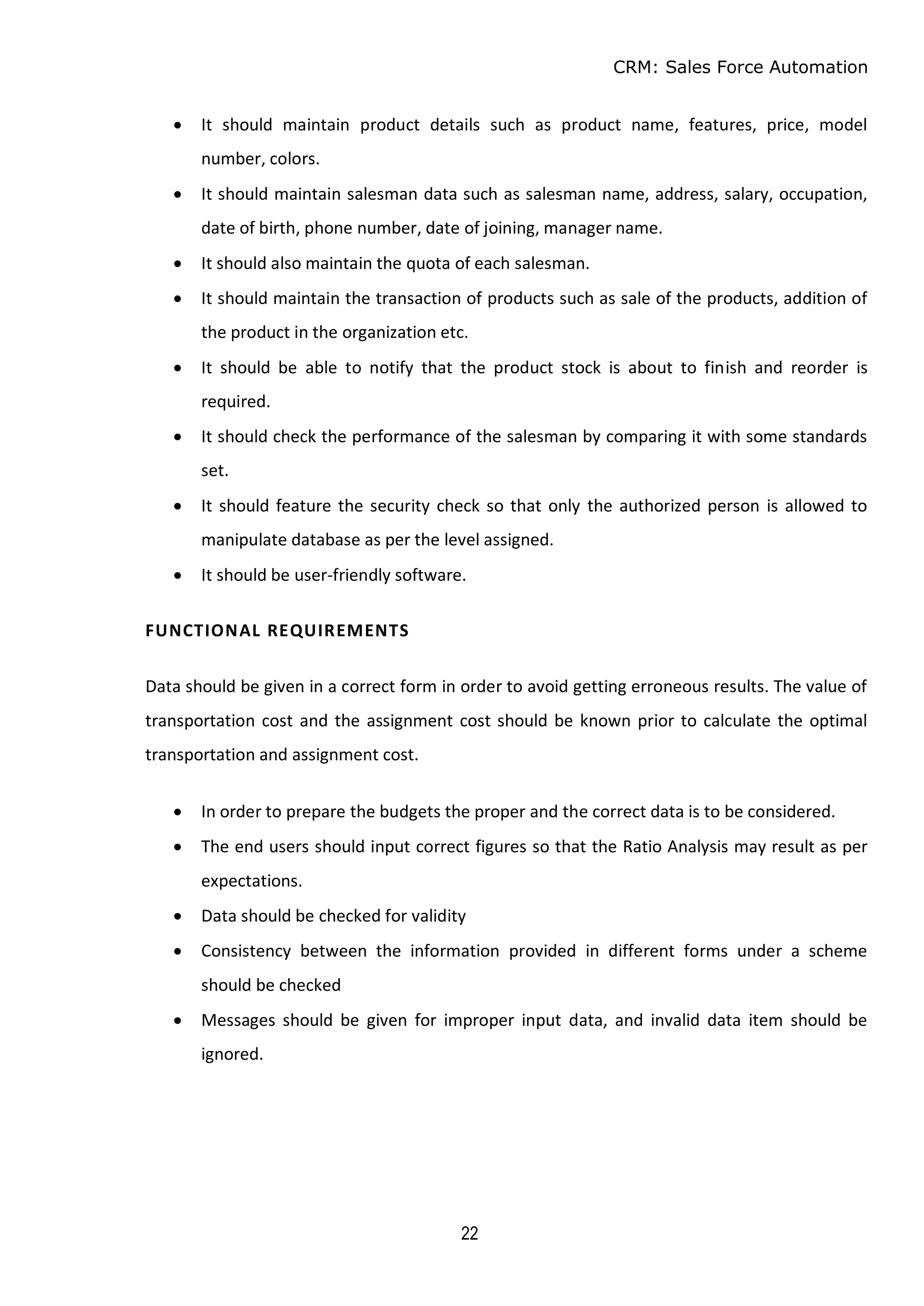 CRM: Sales Force Automation
22
 It should maintain product details such as product name, features, price, model
number, colors.
 It should maintain salesman data such as salesman name, address, salary, occupation,
date of birth, phone number, date of joining, manager name.
 It should also maintain the quota of each salesman.
 It should maintain the transaction of products such as sale of the products, addition of
the product in the organization etc.
 It should be able to notify that the product stock is about to finish and reorder is
required.
 It should check the performance of the salesman by comparing it with some standards
set.
 It should feature the security check so that only the authorized person is allowed to
manipulate database as per the level assigned.
 It should be user-friendly software.
FUNCTIONAL REQUIREMENTS
Data should be given in a correct form in order to avoid getting erroneous results. The value of
transportation cost and the assignment cost should be known prior to calculate the optimal
transportation and assignment cost.
 In order to prepare the budgets the proper and the correct data is to be considered.
 The end users should input correct figures so that the Ratio Analysis may result as per
expectations.
 Data should be checked for validity
 Consistency between the information provided in different forms under a scheme
should be checked
 Messages should be given for improper input data, and invalid data item should be
ignored.
 