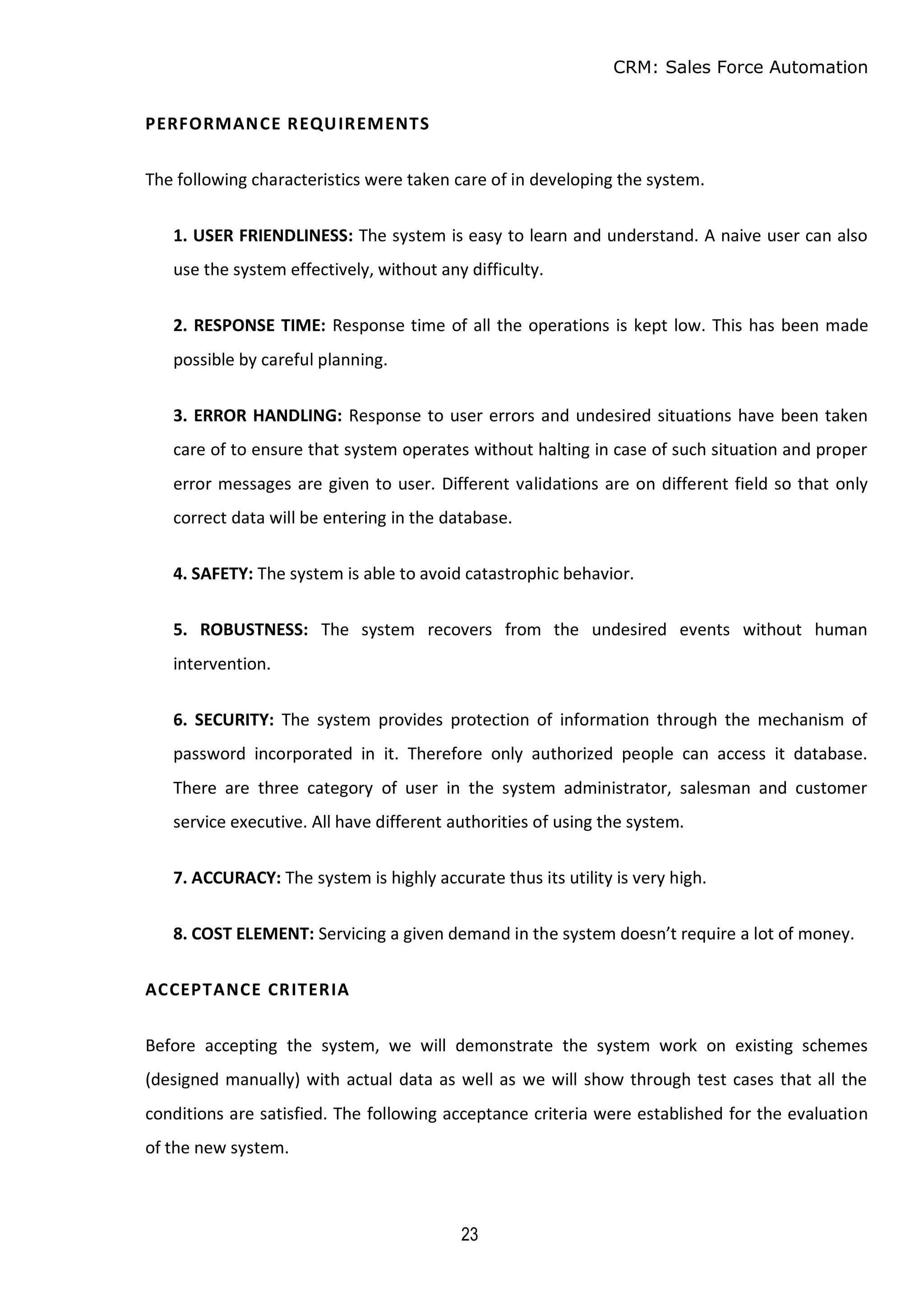 CRM: Sales Force Automation
23
PERFORMANCE REQUIREMENTS
The following characteristics were taken care of in developing the system.
1. USER FRIENDLINESS: The system is easy to learn and understand. A naive user can also
use the system effectively, without any difficulty.
2. RESPONSE TIME: Response time of all the operations is kept low. This has been made
possible by careful planning.
3. ERROR HANDLING: Response to user errors and undesired situations have been taken
care of to ensure that system operates without halting in case of such situation and proper
error messages are given to user. Different validations are on different field so that only
correct data will be entering in the database.
4. SAFETY: The system is able to avoid catastrophic behavior.
5. ROBUSTNESS: The system recovers from the undesired events without human
intervention.
6. SECURITY: The system provides protection of information through the mechanism of
password incorporated in it. Therefore only authorized people can access it database.
There are three category of user in the system administrator, salesman and customer
service executive. All have different authorities of using the system.
7. ACCURACY: The system is highly accurate thus its utility is very high.
8. COST ELEMENT: Servicing a given demand in the system doesn’t require a lot of money.
ACCEPTANCE CRITERIA
Before accepting the system, we will demonstrate the system work on existing schemes
(designed manually) with actual data as well as we will show through test cases that all the
conditions are satisfied. The following acceptance criteria were established for the evaluation
of the new system.
 