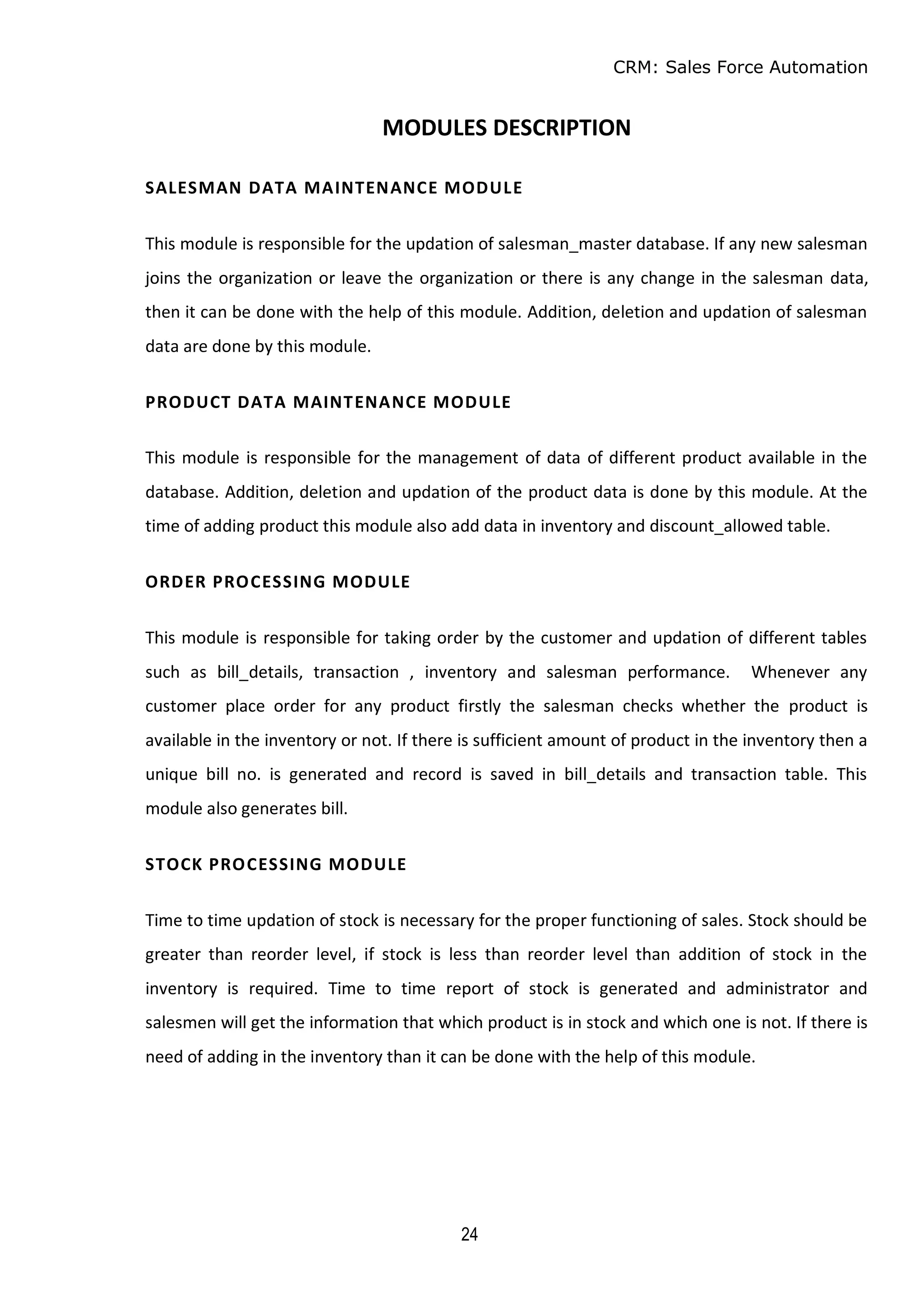 CRM: Sales Force Automation
24
MODULES DESCRIPTION
SALESMAN DATA MAINTENANCE MODULE
This module is responsible for the updation of salesman_master database. If any new salesman
joins the organization or leave the organization or there is any change in the salesman data,
then it can be done with the help of this module. Addition, deletion and updation of salesman
data are done by this module.
PRODUCT DATA MAINTENANCE MODULE
This module is responsible for the management of data of different product available in the
database. Addition, deletion and updation of the product data is done by this module. At the
time of adding product this module also add data in inventory and discount_allowed table.
ORDER PROCESSING MODULE
This module is responsible for taking order by the customer and updation of different tables
such as bill_details, transaction , inventory and salesman performance. Whenever any
customer place order for any product firstly the salesman checks whether the product is
available in the inventory or not. If there is sufficient amount of product in the inventory then a
unique bill no. is generated and record is saved in bill_details and transaction table. This
module also generates bill.
STOCK PROCESSING MODULE
Time to time updation of stock is necessary for the proper functioning of sales. Stock should be
greater than reorder level, if stock is less than reorder level than addition of stock in the
inventory is required. Time to time report of stock is generated and administrator and
salesmen will get the information that which product is in stock and which one is not. If there is
need of adding in the inventory than it can be done with the help of this module.
 