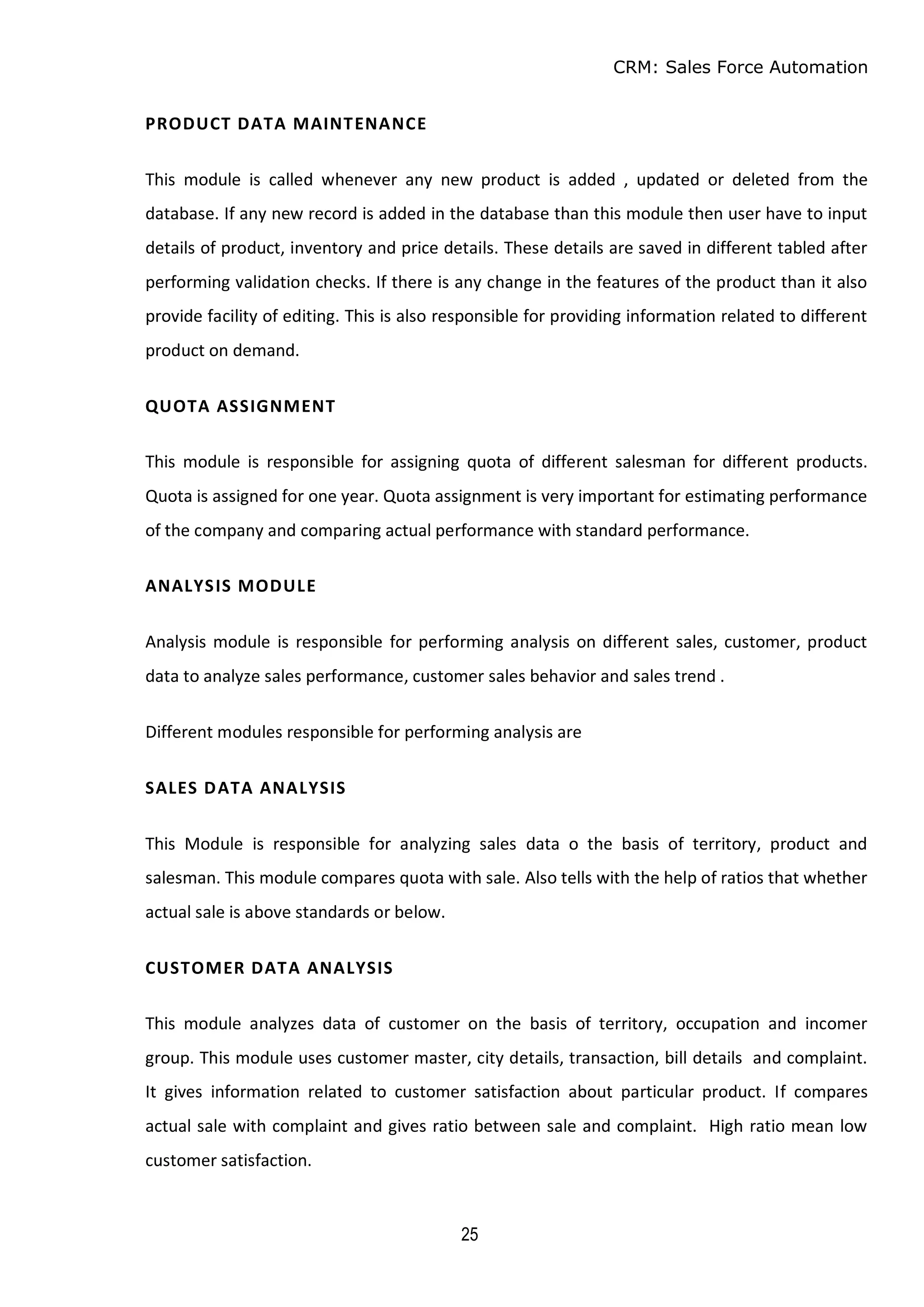 CRM: Sales Force Automation
25
PRODUCT DATA MAINTENANCE
This module is called whenever any new product is added , updated or deleted from the
database. If any new record is added in the database than this module then user have to input
details of product, inventory and price details. These details are saved in different tabled after
performing validation checks. If there is any change in the features of the product than it also
provide facility of editing. This is also responsible for providing information related to different
product on demand.
QUOTA ASSIGNMENT
This module is responsible for assigning quota of different salesman for different products.
Quota is assigned for one year. Quota assignment is very important for estimating performance
of the company and comparing actual performance with standard performance.
ANALYSIS MODULE
Analysis module is responsible for performing analysis on different sales, customer, product
data to analyze sales performance, customer sales behavior and sales trend .
Different modules responsible for performing analysis are
SALES DATA ANALYSIS
This Module is responsible for analyzing sales data o the basis of territory, product and
salesman. This module compares quota with sale. Also tells with the help of ratios that whether
actual sale is above standards or below.
CUSTOMER DATA ANALYSIS
This module analyzes data of customer on the basis of territory, occupation and incomer
group. This module uses customer master, city details, transaction, bill details and complaint.
It gives information related to customer satisfaction about particular product. If compares
actual sale with complaint and gives ratio between sale and complaint. High ratio mean low
customer satisfaction.
 