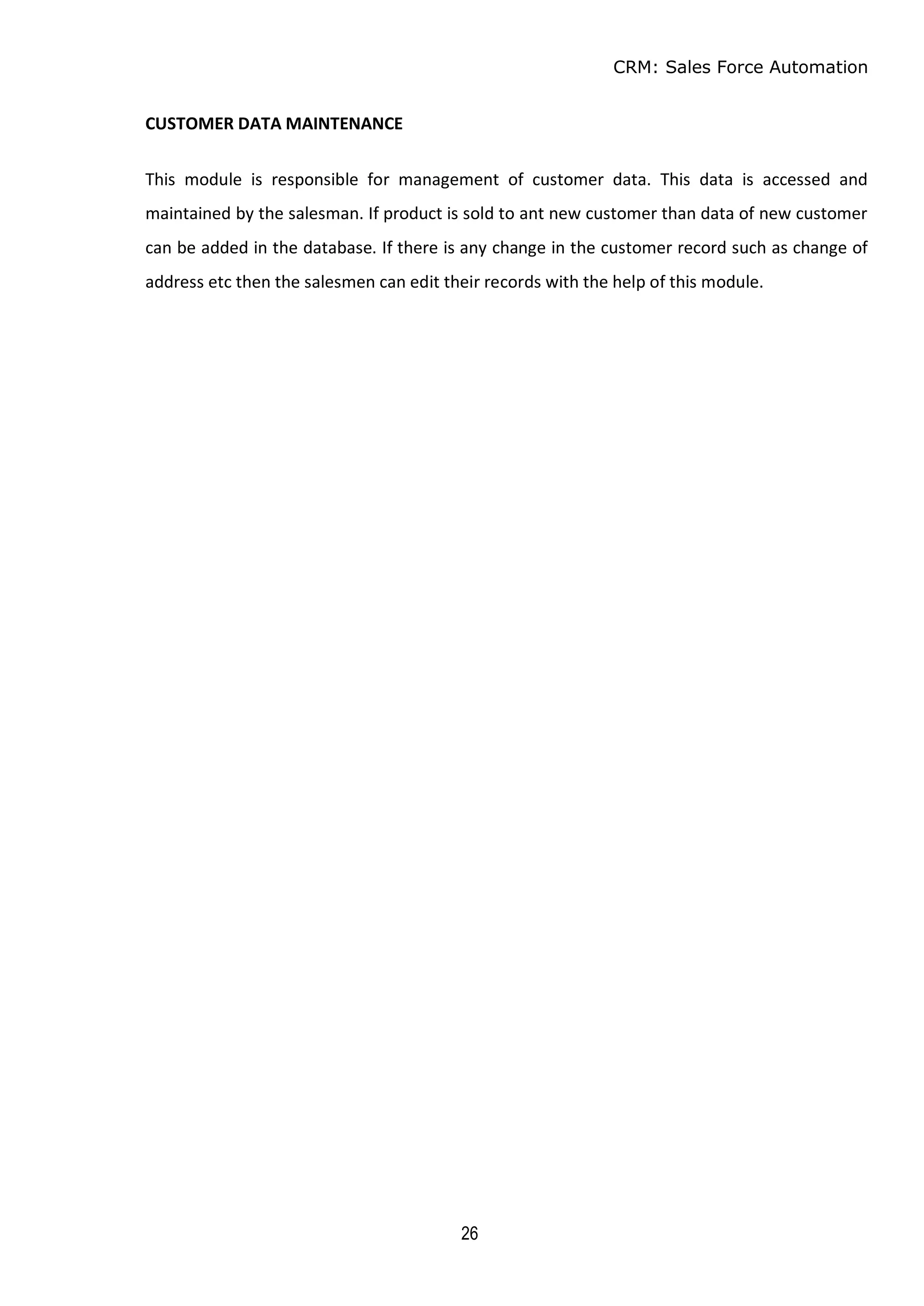 CRM: Sales Force Automation
26
CUSTOMER DATA MAINTENANCE
This module is responsible for management of customer data. This data is accessed and
maintained by the salesman. If product is sold to ant new customer than data of new customer
can be added in the database. If there is any change in the customer record such as change of
address etc then the salesmen can edit their records with the help of this module.
 