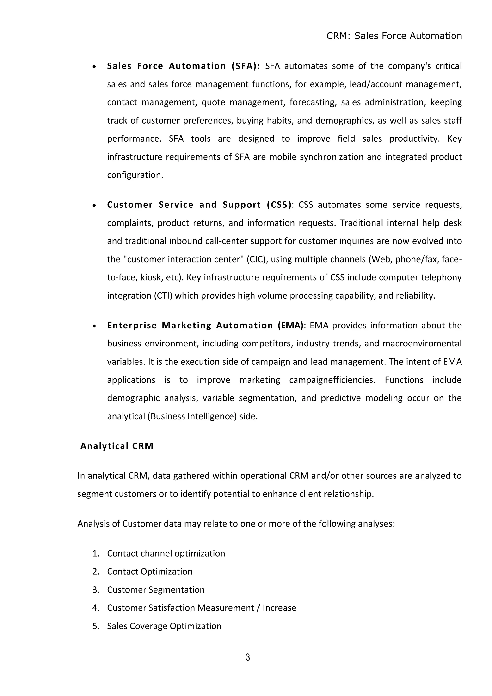 CRM: Sales Force Automation
3
 Sales Force Automation (SFA): SFA automates some of the company's critical
sales and sales force management functions, for example, lead/account management,
contact management, quote management, forecasting, sales administration, keeping
track of customer preferences, buying habits, and demographics, as well as sales staff
performance. SFA tools are designed to improve field sales productivity. Key
infrastructure requirements of SFA are mobile synchronization and integrated product
configuration.
 Customer Service and Support (CSS): CSS automates some service requests,
complaints, product returns, and information requests. Traditional internal help desk
and traditional inbound call-center support for customer inquiries are now evolved into
the "customer interaction center" (CIC), using multiple channels (Web, phone/fax, face-
to-face, kiosk, etc). Key infrastructure requirements of CSS include computer telephony
integration (CTI) which provides high volume processing capability, and reliability.
 Enterprise Marketing Automation (EMA): EMA provides information about the
business environment, including competitors, industry trends, and macroenviromental
variables. It is the execution side of campaign and lead management. The intent of EMA
applications is to improve marketing campaignefficiencies. Functions include
demographic analysis, variable segmentation, and predictive modeling occur on the
analytical (Business Intelligence) side.
Analytical CRM
In analytical CRM, data gathered within operational CRM and/or other sources are analyzed to
segment customers or to identify potential to enhance client relationship.
Analysis of Customer data may relate to one or more of the following analyses:
1. Contact channel optimization
2. Contact Optimization
3. Customer Segmentation
4. Customer Satisfaction Measurement / Increase
5. Sales Coverage Optimization
 