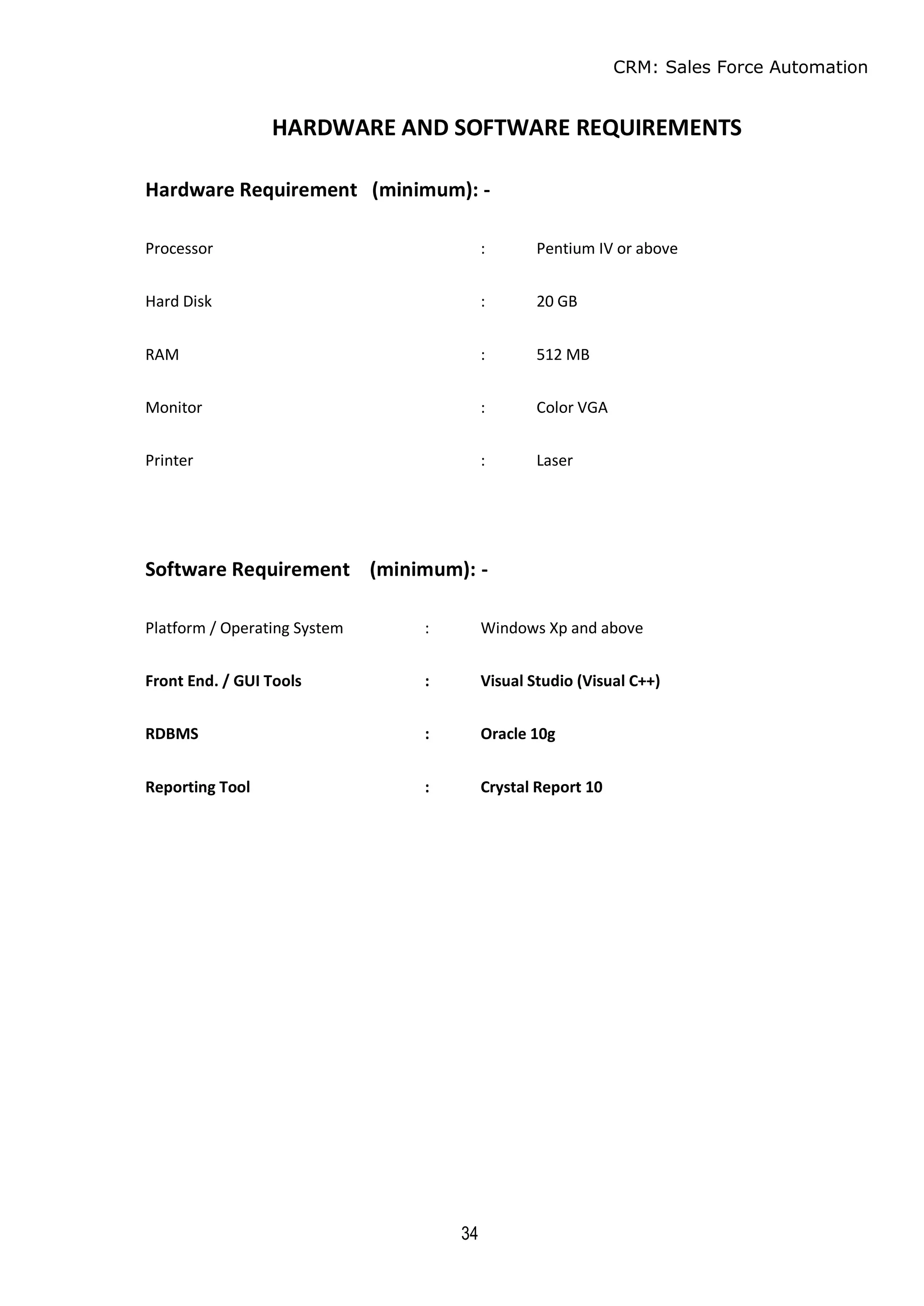 CRM: Sales Force Automation
34
HARDWARE AND SOFTWARE REQUIREMENTS
Hardware Requirement (minimum): -
Processor : Pentium IV or above
Hard Disk : 20 GB
RAM : 512 MB
Monitor : Color VGA
Printer : Laser
Software Requirement (minimum): -
Platform / Operating System : Windows Xp and above
Front End. / GUI Tools : Visual Studio (Visual C++)
RDBMS : Oracle 10g
Reporting Tool : Crystal Report 10
 