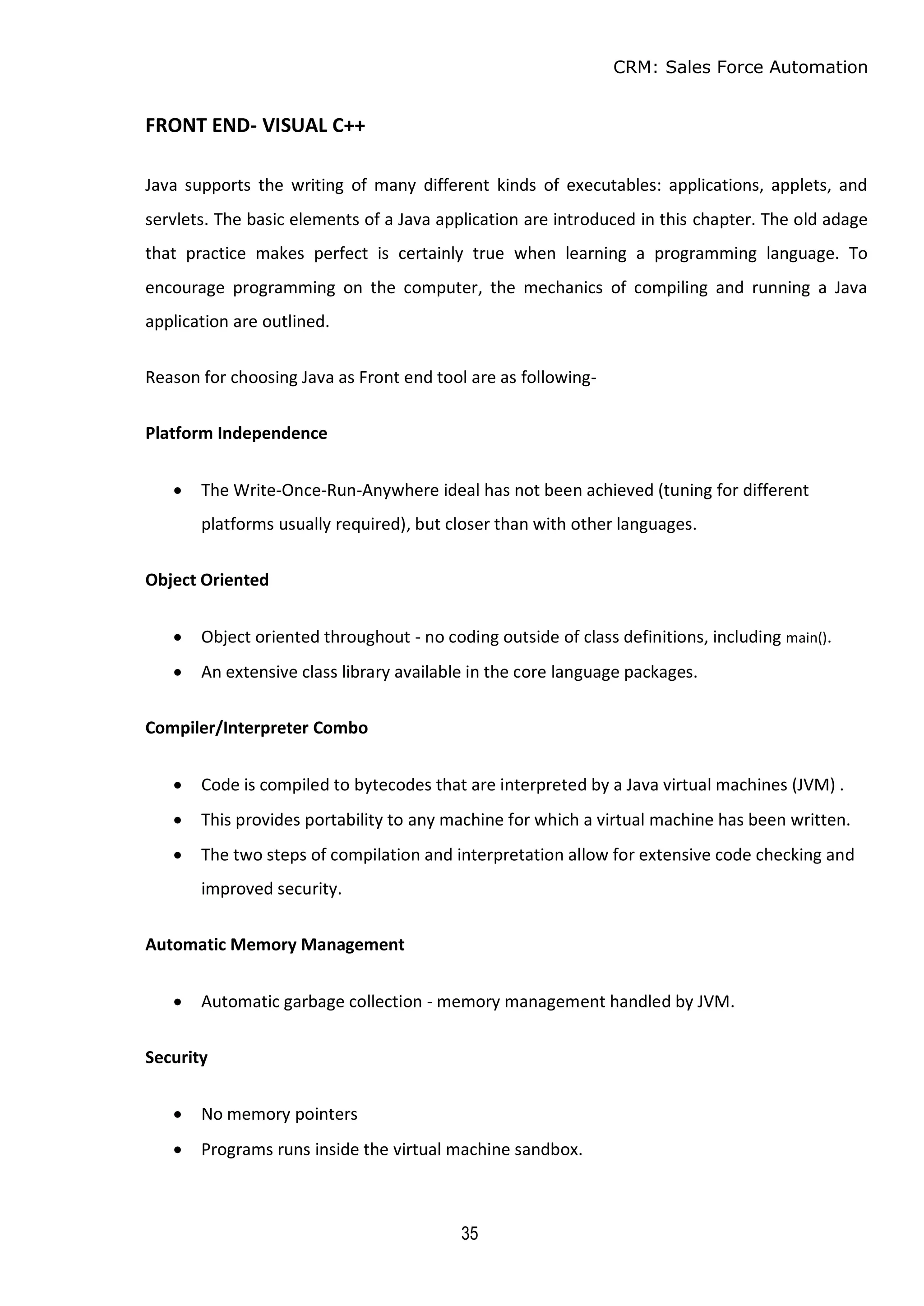CRM: Sales Force Automation
35
FRONT END- VISUAL C++
Java supports the writing of many different kinds of executables: applications, applets, and
servlets. The basic elements of a Java application are introduced in this chapter. The old adage
that practice makes perfect is certainly true when learning a programming language. To
encourage programming on the computer, the mechanics of compiling and running a Java
application are outlined.
Reason for choosing Java as Front end tool are as following-
Platform Independence
 The Write-Once-Run-Anywhere ideal has not been achieved (tuning for different
platforms usually required), but closer than with other languages.
Object Oriented
 Object oriented throughout - no coding outside of class definitions, including main().
 An extensive class library available in the core language packages.
Compiler/Interpreter Combo
 Code is compiled to bytecodes that are interpreted by a Java virtual machines (JVM) .
 This provides portability to any machine for which a virtual machine has been written.
 The two steps of compilation and interpretation allow for extensive code checking and
improved security.
Automatic Memory Management
 Automatic garbage collection - memory management handled by JVM.
Security
 No memory pointers
 Programs runs inside the virtual machine sandbox.
 