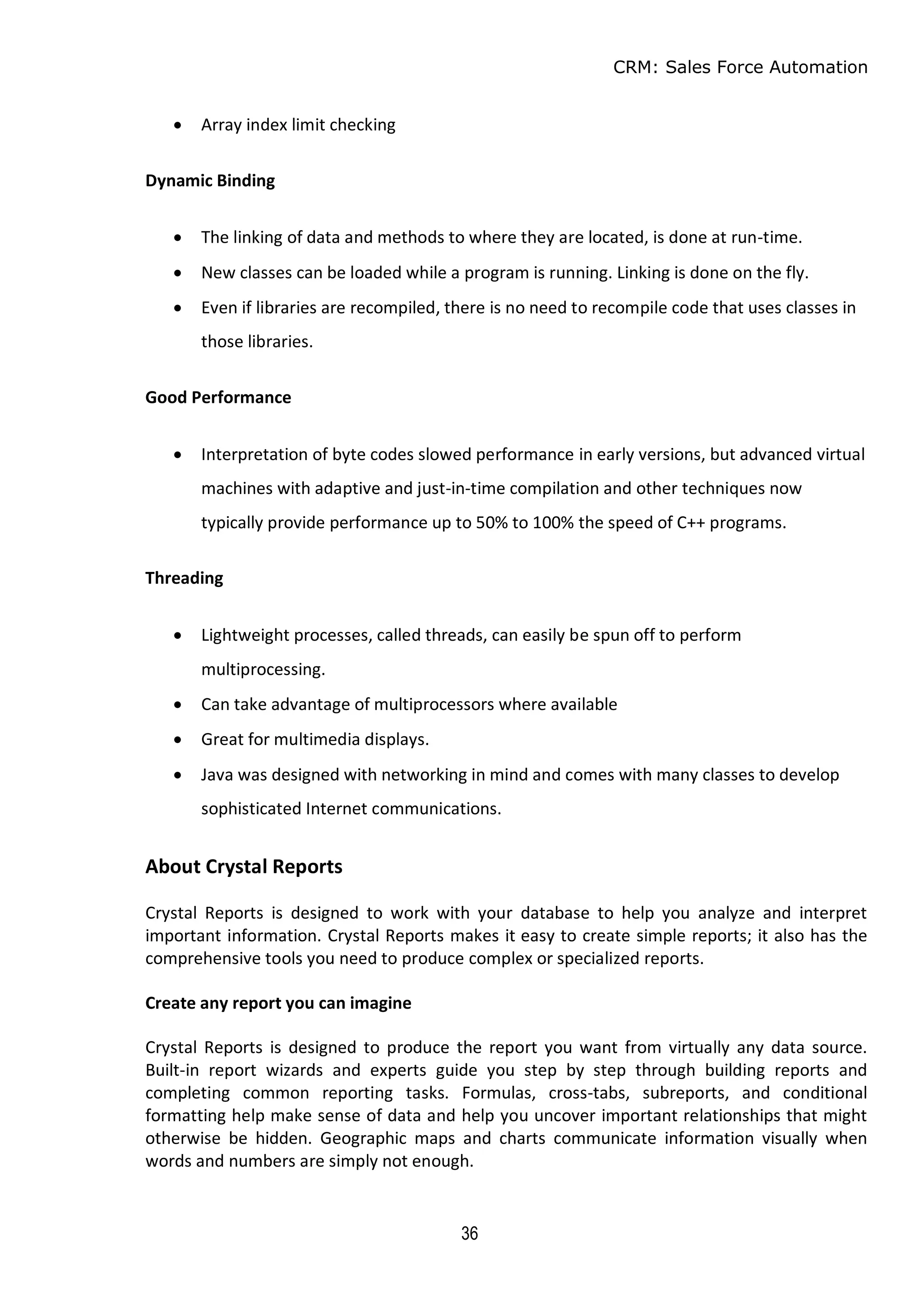 CRM: Sales Force Automation
36
 Array index limit checking
Dynamic Binding
 The linking of data and methods to where they are located, is done at run-time.
 New classes can be loaded while a program is running. Linking is done on the fly.
 Even if libraries are recompiled, there is no need to recompile code that uses classes in
those libraries.
Good Performance
 Interpretation of byte codes slowed performance in early versions, but advanced virtual
machines with adaptive and just-in-time compilation and other techniques now
typically provide performance up to 50% to 100% the speed of C++ programs.
Threading
 Lightweight processes, called threads, can easily be spun off to perform
multiprocessing.
 Can take advantage of multiprocessors where available
 Great for multimedia displays.
 Java was designed with networking in mind and comes with many classes to develop
sophisticated Internet communications.
About Crystal Reports
Crystal Reports is designed to work with your database to help you analyze and interpret
important information. Crystal Reports makes it easy to create simple reports; it also has the
comprehensive tools you need to produce complex or specialized reports.
Create any report you can imagine
Crystal Reports is designed to produce the report you want from virtually any data source.
Built-in report wizards and experts guide you step by step through building reports and
completing common reporting tasks. Formulas, cross-tabs, subreports, and conditional
formatting help make sense of data and help you uncover important relationships that might
otherwise be hidden. Geographic maps and charts communicate information visually when
words and numbers are simply not enough.
 