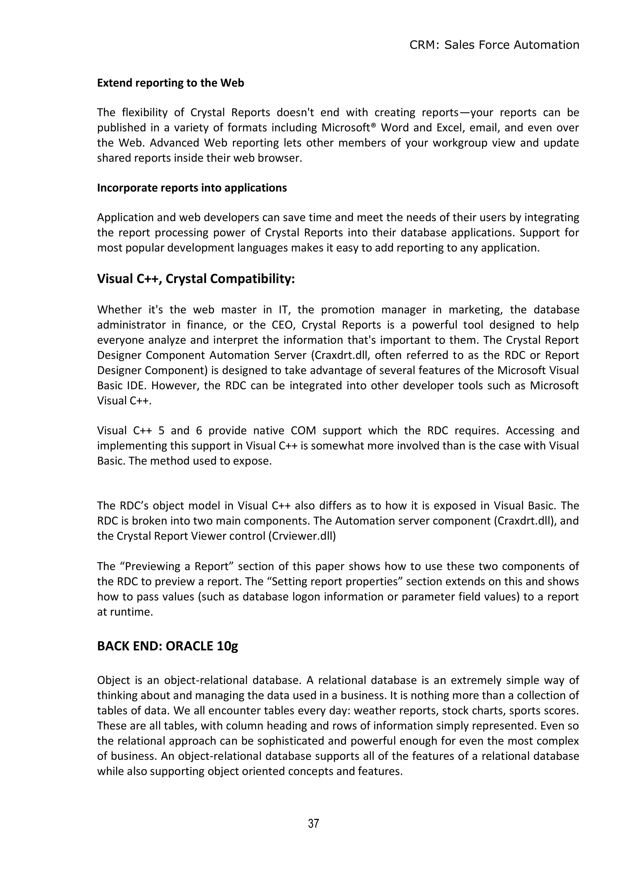 CRM: Sales Force Automation
37
Extend reporting to the Web
The flexibility of Crystal Reports doesn't end with creating reports—your reports can be
published in a variety of formats including Microsoft® Word and Excel, email, and even over
the Web. Advanced Web reporting lets other members of your workgroup view and update
shared reports inside their web browser.
Incorporate reports into applications
Application and web developers can save time and meet the needs of their users by integrating
the report processing power of Crystal Reports into their database applications. Support for
most popular development languages makes it easy to add reporting to any application.
Visual C++, Crystal Compatibility:
Whether it's the web master in IT, the promotion manager in marketing, the database
administrator in finance, or the CEO, Crystal Reports is a powerful tool designed to help
everyone analyze and interpret the information that's important to them. The Crystal Report
Designer Component Automation Server (Craxdrt.dll, often referred to as the RDC or Report
Designer Component) is designed to take advantage of several features of the Microsoft Visual
Basic IDE. However, the RDC can be integrated into other developer tools such as Microsoft
Visual C++.
Visual C++ 5 and 6 provide native COM support which the RDC requires. Accessing and
implementing this support in Visual C++ is somewhat more involved than is the case with Visual
Basic. The method used to expose.
The RDC’s object model in Visual C++ also differs as to how it is exposed in Visual Basic. The
RDC is broken into two main components. The Automation server component (Craxdrt.dll), and
the Crystal Report Viewer control (Crviewer.dll)
The “Previewing a Report” section of this paper shows how to use these two components of
the RDC to preview a report. The “Setting report properties” section extends on this and shows
how to pass values (such as database logon information or parameter field values) to a report
at runtime.
BACK END: ORACLE 10g
Object is an object-relational database. A relational database is an extremely simple way of
thinking about and managing the data used in a business. It is nothing more than a collection of
tables of data. We all encounter tables every day: weather reports, stock charts, sports scores.
These are all tables, with column heading and rows of information simply represented. Even so
the relational approach can be sophisticated and powerful enough for even the most complex
of business. An object-relational database supports all of the features of a relational database
while also supporting object oriented concepts and features.
 