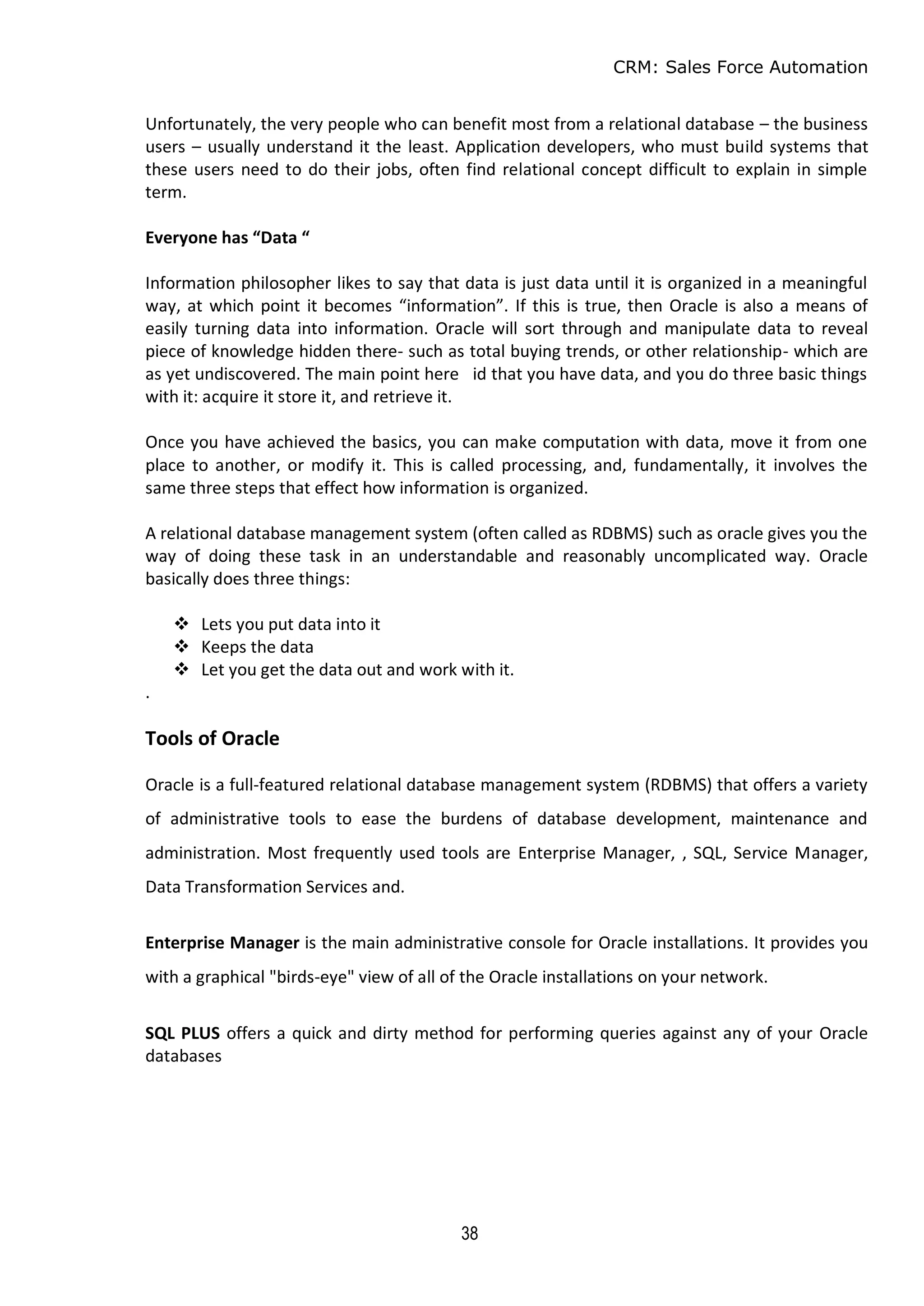 CRM: Sales Force Automation
38
Unfortunately, the very people who can benefit most from a relational database – the business
users – usually understand it the least. Application developers, who must build systems that
these users need to do their jobs, often find relational concept difficult to explain in simple
term.
Everyone has “Data “
Information philosopher likes to say that data is just data until it is organized in a meaningful
way, at which point it becomes “information”. If this is true, then Oracle is also a means of
easily turning data into information. Oracle will sort through and manipulate data to reveal
piece of knowledge hidden there- such as total buying trends, or other relationship- which are
as yet undiscovered. The main point here id that you have data, and you do three basic things
with it: acquire it store it, and retrieve it.
Once you have achieved the basics, you can make computation with data, move it from one
place to another, or modify it. This is called processing, and, fundamentally, it involves the
same three steps that effect how information is organized.
A relational database management system (often called as RDBMS) such as oracle gives you the
way of doing these task in an understandable and reasonably uncomplicated way. Oracle
basically does three things:
 Lets you put data into it
 Keeps the data
 Let you get the data out and work with it.
.
Tools of Oracle
Oracle is a full-featured relational database management system (RDBMS) that offers a variety
of administrative tools to ease the burdens of database development, maintenance and
administration. Most frequently used tools are Enterprise Manager, , SQL, Service Manager,
Data Transformation Services and.
Enterprise Manager is the main administrative console for Oracle installations. It provides you
with a graphical "birds-eye" view of all of the Oracle installations on your network.
SQL PLUS offers a quick and dirty method for performing queries against any of your Oracle
databases
 