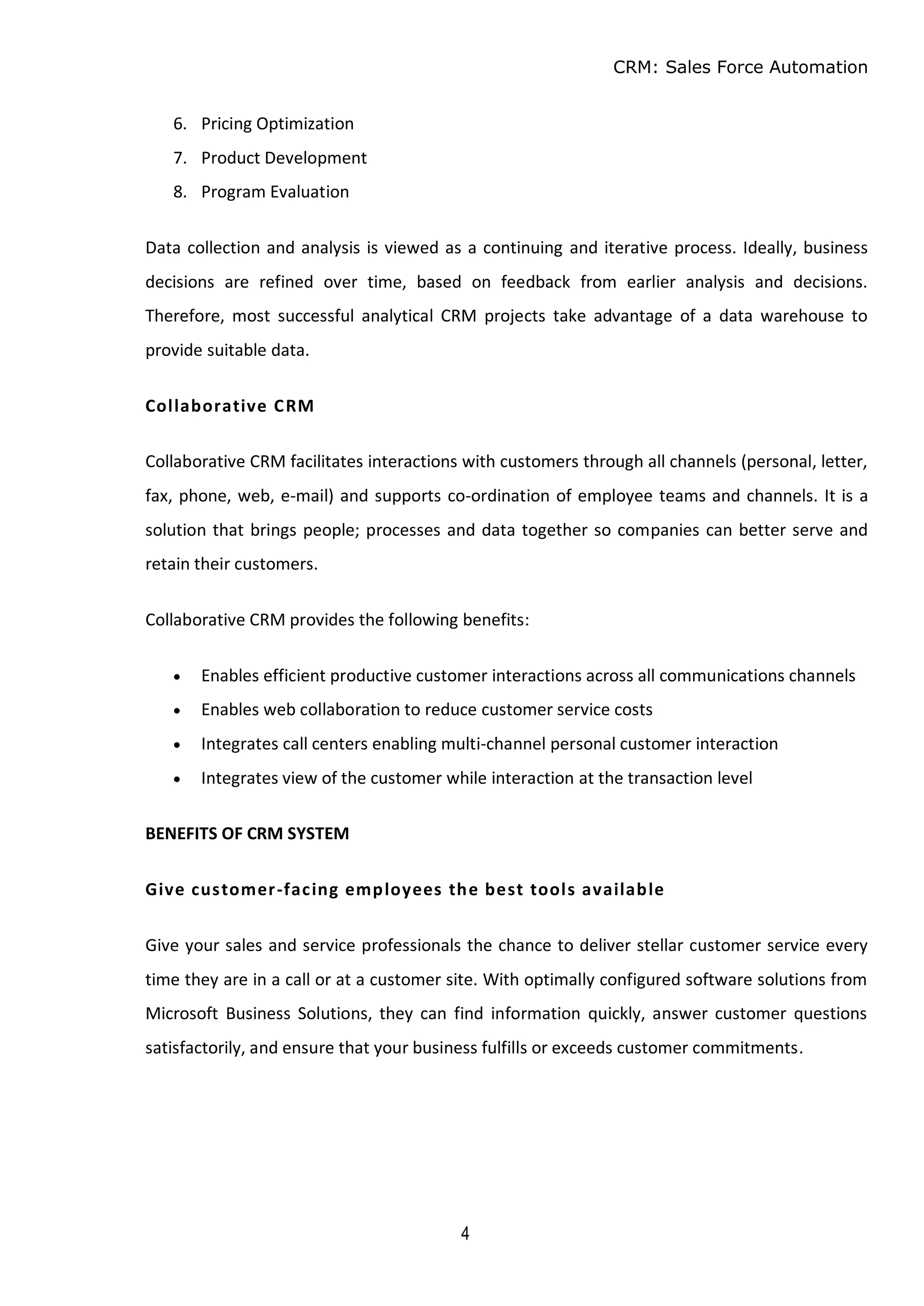 CRM: Sales Force Automation
4
6. Pricing Optimization
7. Product Development
8. Program Evaluation
Data collection and analysis is viewed as a continuing and iterative process. Ideally, business
decisions are refined over time, based on feedback from earlier analysis and decisions.
Therefore, most successful analytical CRM projects take advantage of a data warehouse to
provide suitable data.
Collaborative CRM
Collaborative CRM facilitates interactions with customers through all channels (personal, letter,
fax, phone, web, e-mail) and supports co-ordination of employee teams and channels. It is a
solution that brings people; processes and data together so companies can better serve and
retain their customers.
Collaborative CRM provides the following benefits:
 Enables efficient productive customer interactions across all communications channels
 Enables web collaboration to reduce customer service costs
 Integrates call centers enabling multi-channel personal customer interaction
 Integrates view of the customer while interaction at the transaction level
BENEFITS OF CRM SYSTEM
Give customer-facing employees the best tools available
Give your sales and service professionals the chance to deliver stellar customer service every
time they are in a call or at a customer site. With optimally configured software solutions from
Microsoft Business Solutions, they can find information quickly, answer customer questions
satisfactorily, and ensure that your business fulfills or exceeds customer commitments.
 