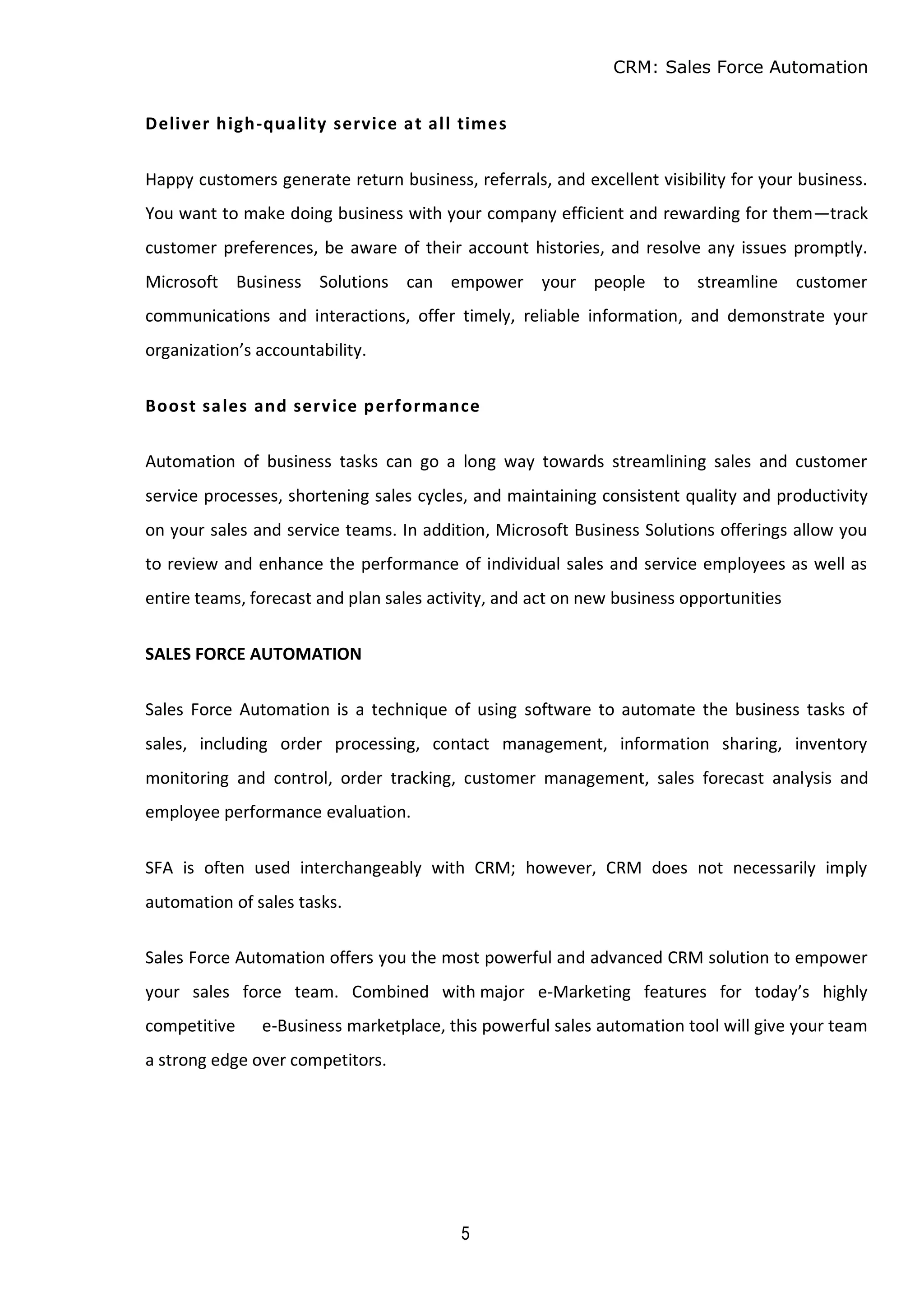 CRM: Sales Force Automation
5
Deliver high-quality service at all times
Happy customers generate return business, referrals, and excellent visibility for your business.
You want to make doing business with your company efficient and rewarding for them—track
customer preferences, be aware of their account histories, and resolve any issues promptly.
Microsoft Business Solutions can empower your people to streamline customer
communications and interactions, offer timely, reliable information, and demonstrate your
organization’s accountability.
Boost sales and service performance
Automation of business tasks can go a long way towards streamlining sales and customer
service processes, shortening sales cycles, and maintaining consistent quality and productivity
on your sales and service teams. In addition, Microsoft Business Solutions offerings allow you
to review and enhance the performance of individual sales and service employees as well as
entire teams, forecast and plan sales activity, and act on new business opportunities
SALES FORCE AUTOMATION
Sales Force Automation is a technique of using software to automate the business tasks of
sales, including order processing, contact management, information sharing, inventory
monitoring and control, order tracking, customer management, sales forecast analysis and
employee performance evaluation.
SFA is often used interchangeably with CRM; however, CRM does not necessarily imply
automation of sales tasks.
Sales Force Automation offers you the most powerful and advanced CRM solution to empower
your sales force team. Combined with major e-Marketing features for today’s highly
competitive e-Business marketplace, this powerful sales automation tool will give your team
a strong edge over competitors.
 