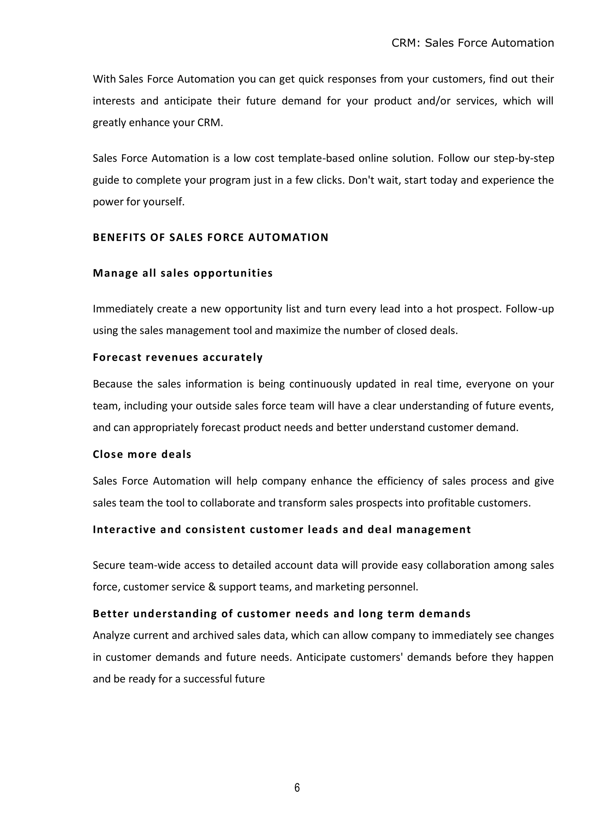 CRM: Sales Force Automation
6
With Sales Force Automation you can get quick responses from your customers, find out their
interests and anticipate their future demand for your product and/or services, which will
greatly enhance your CRM.
Sales Force Automation is a low cost template-based online solution. Follow our step-by-step
guide to complete your program just in a few clicks. Don't wait, start today and experience the
power for yourself.
BENEFITS OF SALES FORCE AUTOMATION
Manage all sales opportunities
Immediately create a new opportunity list and turn every lead into a hot prospect. Follow-up
using the sales management tool and maximize the number of closed deals.
Forecast revenues accurately
Because the sales information is being continuously updated in real time, everyone on your
team, including your outside sales force team will have a clear understanding of future events,
and can appropriately forecast product needs and better understand customer demand.
Close more deals
Sales Force Automation will help company enhance the efficiency of sales process and give
sales team the tool to collaborate and transform sales prospects into profitable customers.
Interactive and consistent customer leads and deal management
Secure team-wide access to detailed account data will provide easy collaboration among sales
force, customer service & support teams, and marketing personnel.
Better understanding of customer needs and long term demands
Analyze current and archived sales data, which can allow company to immediately see changes
in customer demands and future needs. Anticipate customers' demands before they happen
and be ready for a successful future
 