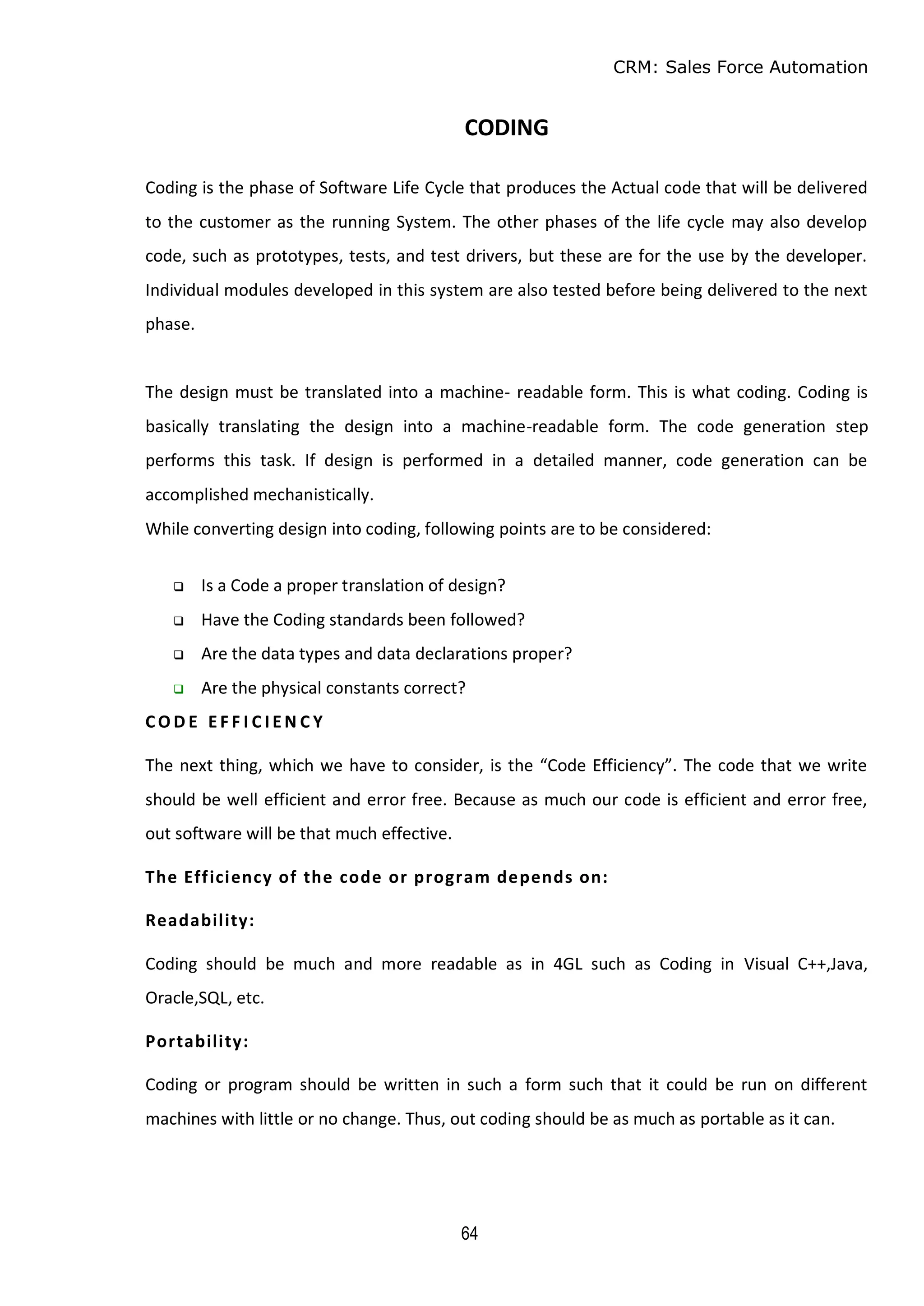 CRM: Sales Force Automation
64
CODING
Coding is the phase of Software Life Cycle that produces the Actual code that will be delivered
to the customer as the running System. The other phases of the life cycle may also develop
code, such as prototypes, tests, and test drivers, but these are for the use by the developer.
Individual modules developed in this system are also tested before being delivered to the next
phase.
The design must be translated into a machine- readable form. This is what coding. Coding is
basically translating the design into a machine-readable form. The code generation step
performs this task. If design is performed in a detailed manner, code generation can be
accomplished mechanistically.
While converting design into coding, following points are to be considered:
 Is a Code a proper translation of design?
 Have the Coding standards been followed?
 Are the data types and data declarations proper?
 Are the physical constants correct?
CO D E E F F I C I E N C Y
The next thing, which we have to consider, is the “Code Efficiency”. The code that we write
should be well efficient and error free. Because as much our code is efficient and error free,
out software will be that much effective.
The Efficiency of the code or program depends on:
Readability:
Coding should be much and more readable as in 4GL such as Coding in Visual C++,Java,
Oracle,SQL, etc.
Portability:
Coding or program should be written in such a form such that it could be run on different
machines with little or no change. Thus, out coding should be as much as portable as it can.
 