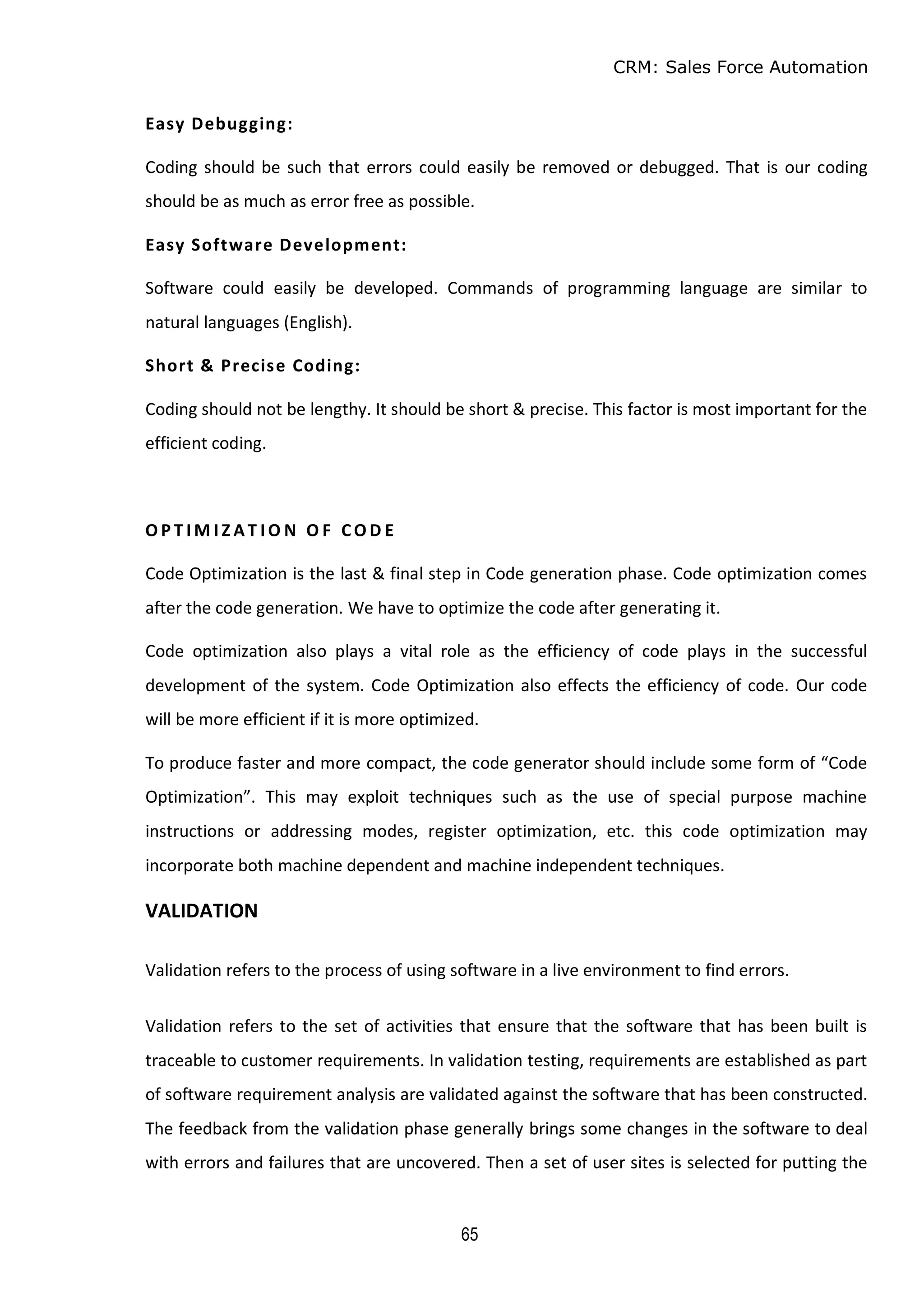 CRM: Sales Force Automation
65
Easy Debugging:
Coding should be such that errors could easily be removed or debugged. That is our coding
should be as much as error free as possible.
Easy Software Development:
Software could easily be developed. Commands of programming language are similar to
natural languages (English).
Short & Precise Coding:
Coding should not be lengthy. It should be short & precise. This factor is most important for the
efficient coding.
O P T I M I Z A T I O N O F CO D E
Code Optimization is the last & final step in Code generation phase. Code optimization comes
after the code generation. We have to optimize the code after generating it.
Code optimization also plays a vital role as the efficiency of code plays in the successful
development of the system. Code Optimization also effects the efficiency of code. Our code
will be more efficient if it is more optimized.
To produce faster and more compact, the code generator should include some form of “Code
Optimization”. This may exploit techniques such as the use of special purpose machine
instructions or addressing modes, register optimization, etc. this code optimization may
incorporate both machine dependent and machine independent techniques.
VALIDATION
Validation refers to the process of using software in a live environment to find errors.
Validation refers to the set of activities that ensure that the software that has been built is
traceable to customer requirements. In validation testing, requirements are established as part
of software requirement analysis are validated against the software that has been constructed.
The feedback from the validation phase generally brings some changes in the software to deal
with errors and failures that are uncovered. Then a set of user sites is selected for putting the
 