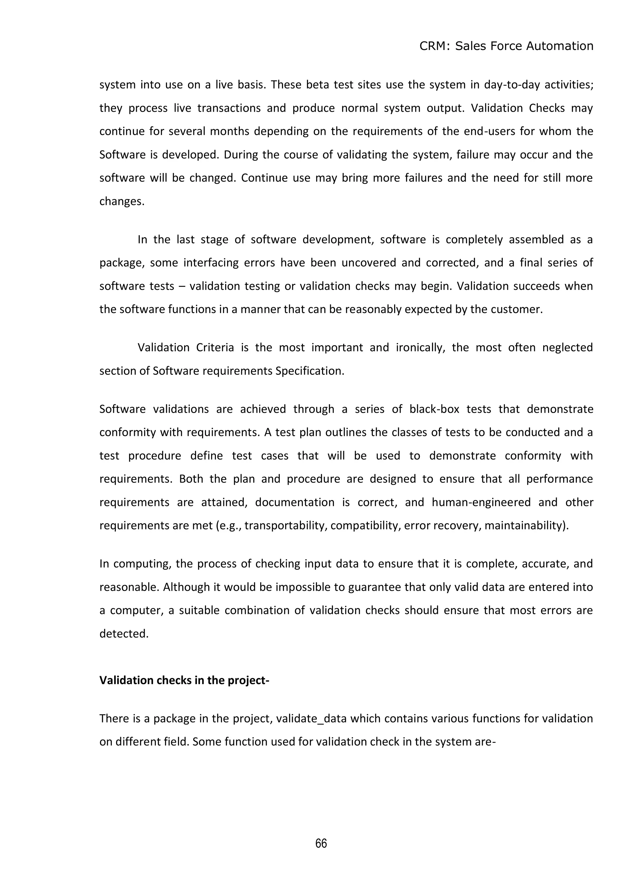 CRM: Sales Force Automation
66
system into use on a live basis. These beta test sites use the system in day-to-day activities;
they process live transactions and produce normal system output. Validation Checks may
continue for several months depending on the requirements of the end-users for whom the
Software is developed. During the course of validating the system, failure may occur and the
software will be changed. Continue use may bring more failures and the need for still more
changes.
In the last stage of software development, software is completely assembled as a
package, some interfacing errors have been uncovered and corrected, and a final series of
software tests – validation testing or validation checks may begin. Validation succeeds when
the software functions in a manner that can be reasonably expected by the customer.
Validation Criteria is the most important and ironically, the most often neglected
section of Software requirements Specification.
Software validations are achieved through a series of black-box tests that demonstrate
conformity with requirements. A test plan outlines the classes of tests to be conducted and a
test procedure define test cases that will be used to demonstrate conformity with
requirements. Both the plan and procedure are designed to ensure that all performance
requirements are attained, documentation is correct, and human-engineered and other
requirements are met (e.g., transportability, compatibility, error recovery, maintainability).
In computing, the process of checking input data to ensure that it is complete, accurate, and
reasonable. Although it would be impossible to guarantee that only valid data are entered into
a computer, a suitable combination of validation checks should ensure that most errors are
detected.
Validation checks in the project-
There is a package in the project, validate_data which contains various functions for validation
on different field. Some function used for validation check in the system are-
 