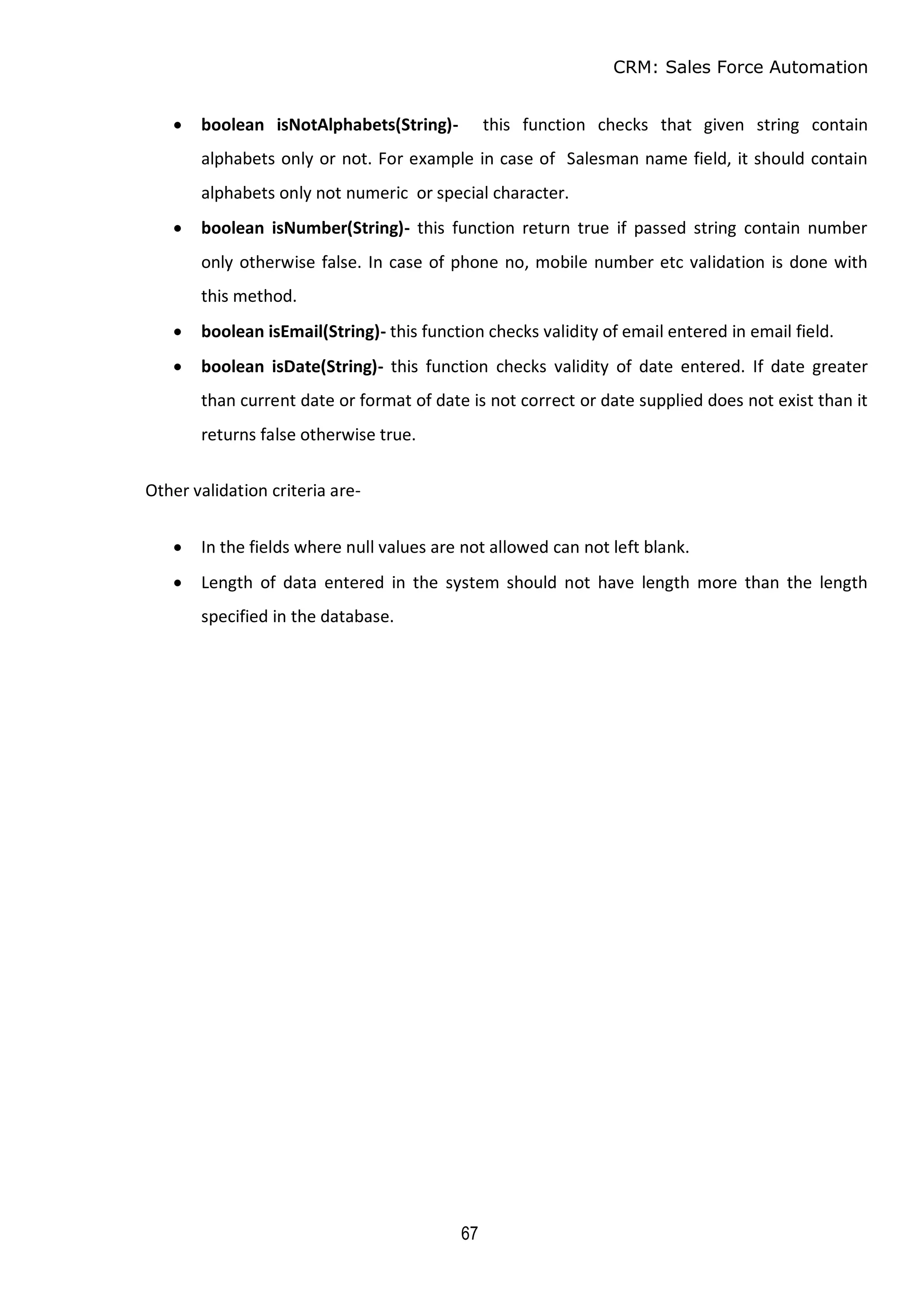 CRM: Sales Force Automation
67
 boolean isNotAlphabets(String)- this function checks that given string contain
alphabets only or not. For example in case of Salesman name field, it should contain
alphabets only not numeric or special character.
 boolean isNumber(String)- this function return true if passed string contain number
only otherwise false. In case of phone no, mobile number etc validation is done with
this method.
 boolean isEmail(String)- this function checks validity of email entered in email field.
 boolean isDate(String)- this function checks validity of date entered. If date greater
than current date or format of date is not correct or date supplied does not exist than it
returns false otherwise true.
Other validation criteria are-
 In the fields where null values are not allowed can not left blank.
 Length of data entered in the system should not have length more than the length
specified in the database.
 