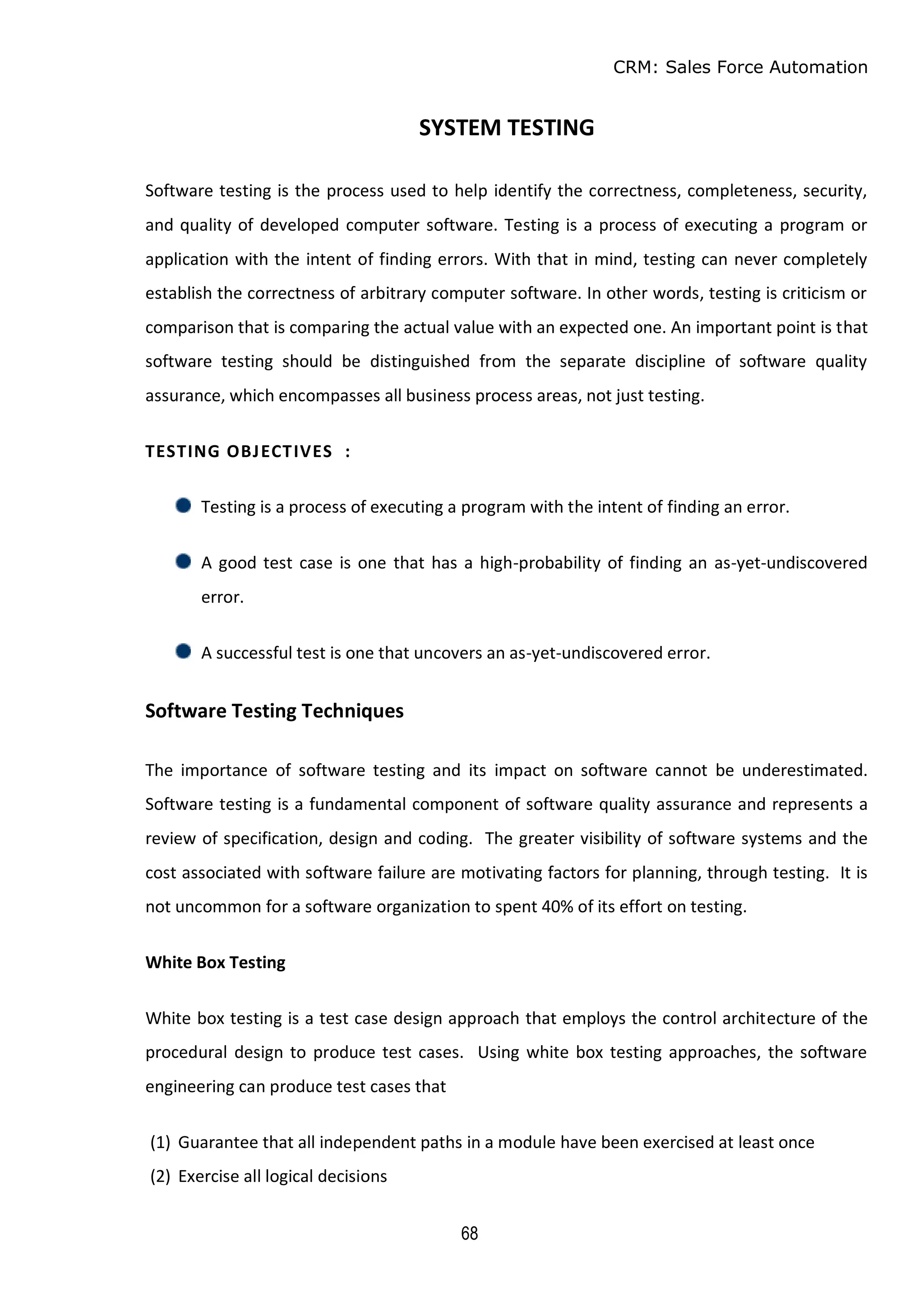 CRM: Sales Force Automation
68
SYSTEM TESTING
Software testing is the process used to help identify the correctness, completeness, security,
and quality of developed computer software. Testing is a process of executing a program or
application with the intent of finding errors. With that in mind, testing can never completely
establish the correctness of arbitrary computer software. In other words, testing is criticism or
comparison that is comparing the actual value with an expected one. An important point is that
software testing should be distinguished from the separate discipline of software quality
assurance, which encompasses all business process areas, not just testing.
TESTING OBJECTIVES :
Testing is a process of executing a program with the intent of finding an error.
A good test case is one that has a high-probability of finding an as-yet-undiscovered
error.
A successful test is one that uncovers an as-yet-undiscovered error.
Software Testing Techniques
The importance of software testing and its impact on software cannot be underestimated.
Software testing is a fundamental component of software quality assurance and represents a
review of specification, design and coding. The greater visibility of software systems and the
cost associated with software failure are motivating factors for planning, through testing. It is
not uncommon for a software organization to spent 40% of its effort on testing.
White Box Testing
White box testing is a test case design approach that employs the control architecture of the
procedural design to produce test cases. Using white box testing approaches, the software
engineering can produce test cases that
(1) Guarantee that all independent paths in a module have been exercised at least once
(2) Exercise all logical decisions
 