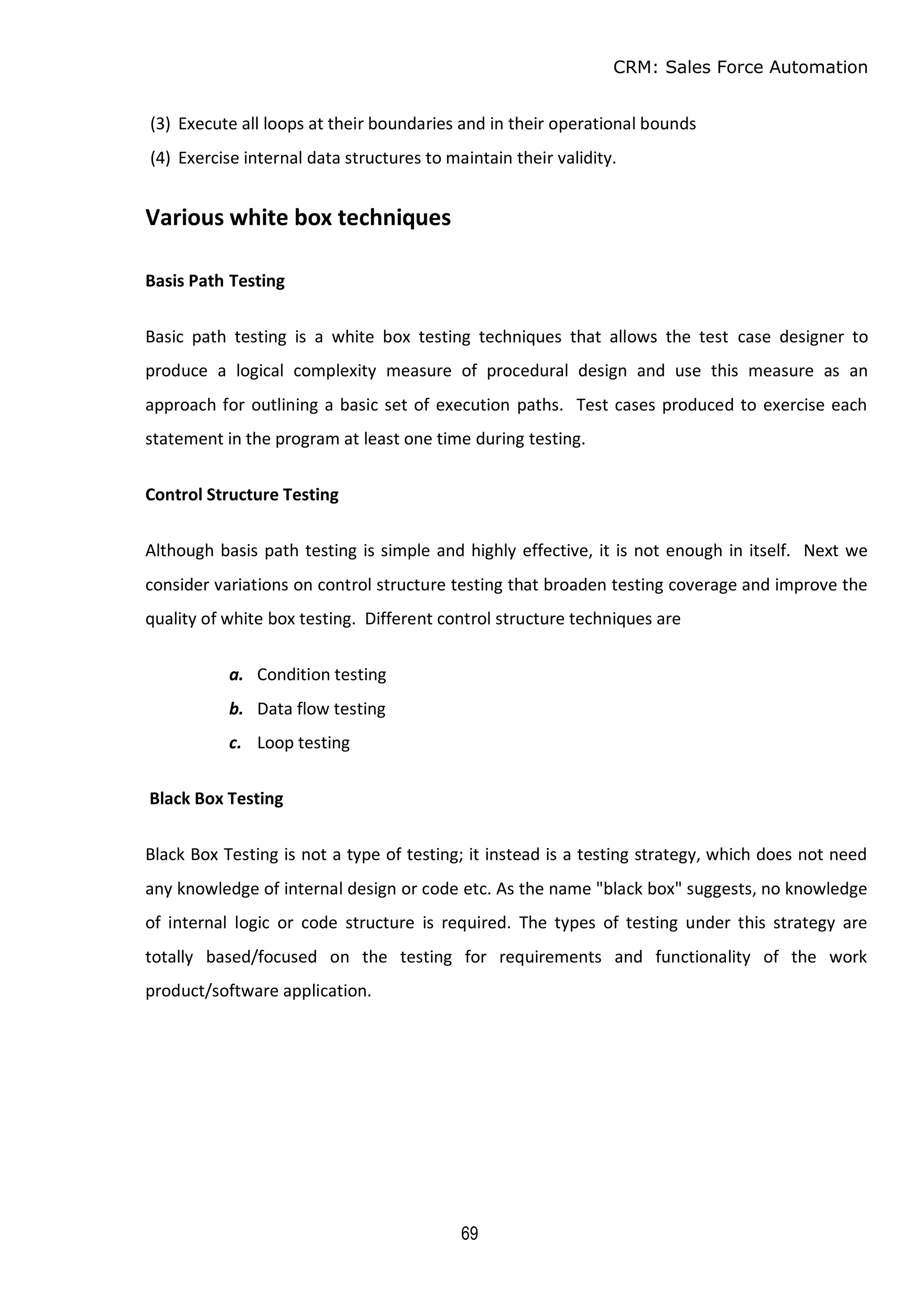 CRM: Sales Force Automation
69
(3) Execute all loops at their boundaries and in their operational bounds
(4) Exercise internal data structures to maintain their validity.
Various white box techniques
Basis Path Testing
Basic path testing is a white box testing techniques that allows the test case designer to
produce a logical complexity measure of procedural design and use this measure as an
approach for outlining a basic set of execution paths. Test cases produced to exercise each
statement in the program at least one time during testing.
Control Structure Testing
Although basis path testing is simple and highly effective, it is not enough in itself. Next we
consider variations on control structure testing that broaden testing coverage and improve the
quality of white box testing. Different control structure techniques are
a. Condition testing
b. Data flow testing
c. Loop testing
Black Box Testing
Black Box Testing is not a type of testing; it instead is a testing strategy, which does not need
any knowledge of internal design or code etc. As the name "black box" suggests, no knowledge
of internal logic or code structure is required. The types of testing under this strategy are
totally based/focused on the testing for requirements and functionality of the work
product/software application.
 