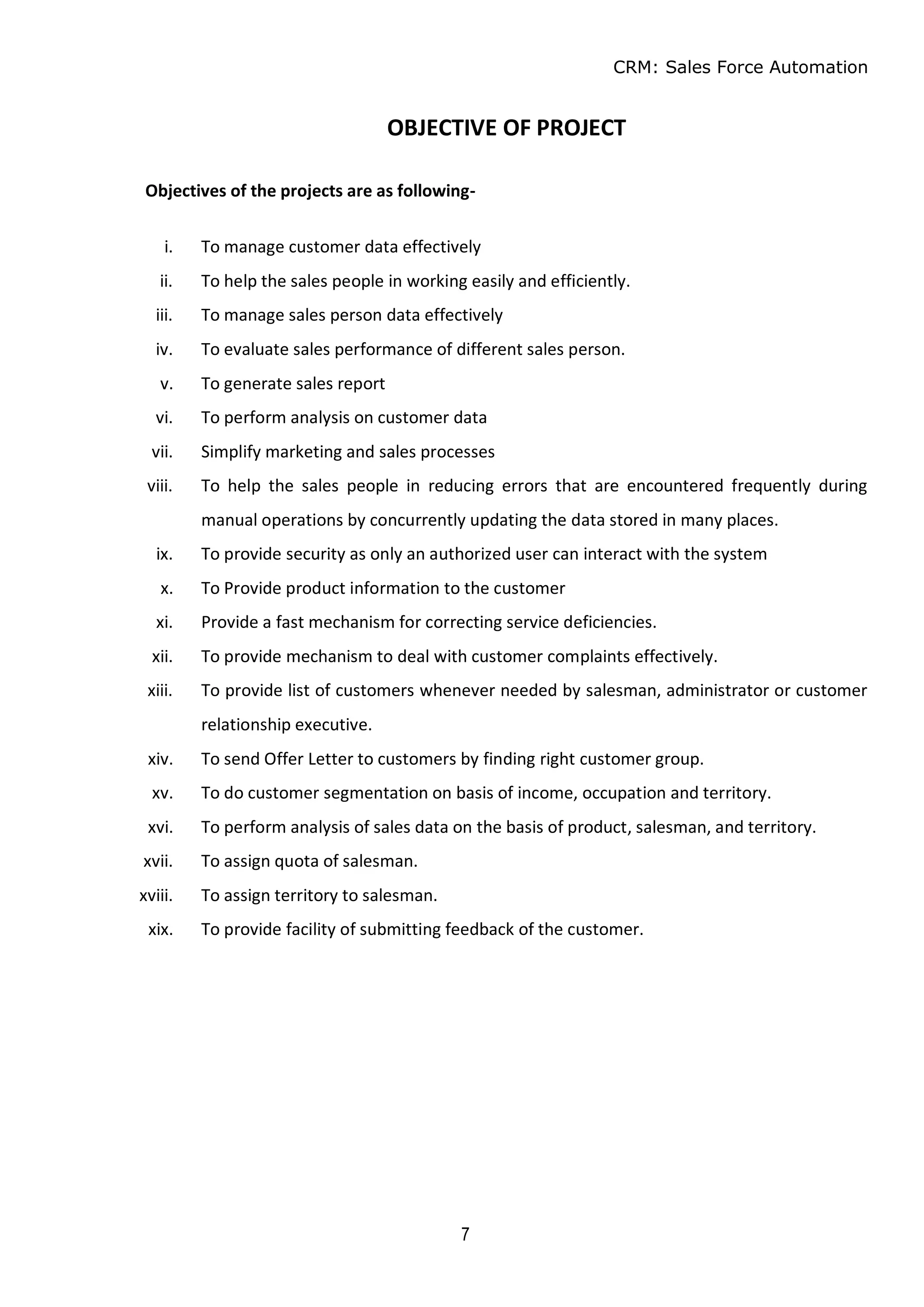 CRM: Sales Force Automation
7
OBJECTIVE OF PROJECT
Objectives of the projects are as following-
i. To manage customer data effectively
ii. To help the sales people in working easily and efficiently.
iii. To manage sales person data effectively
iv. To evaluate sales performance of different sales person.
v. To generate sales report
vi. To perform analysis on customer data
vii. Simplify marketing and sales processes
viii. To help the sales people in reducing errors that are encountered frequently during
manual operations by concurrently updating the data stored in many places.
ix. To provide security as only an authorized user can interact with the system
x. To Provide product information to the customer
xi. Provide a fast mechanism for correcting service deficiencies.
xii. To provide mechanism to deal with customer complaints effectively.
xiii. To provide list of customers whenever needed by salesman, administrator or customer
relationship executive.
xiv. To send Offer Letter to customers by finding right customer group.
xv. To do customer segmentation on basis of income, occupation and territory.
xvi. To perform analysis of sales data on the basis of product, salesman, and territory.
xvii. To assign quota of salesman.
xviii. To assign territory to salesman.
xix. To provide facility of submitting feedback of the customer.
 