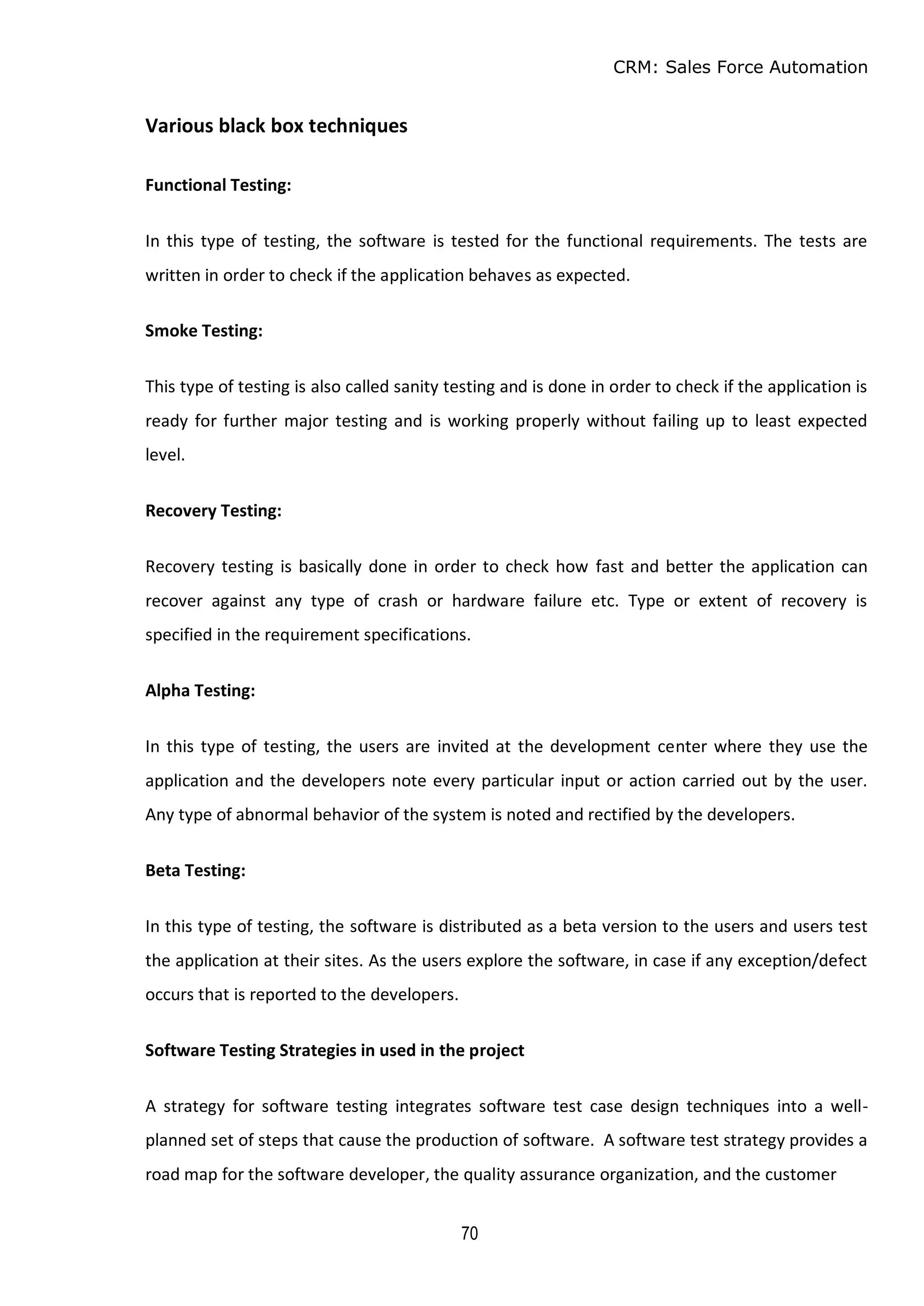 CRM: Sales Force Automation
70
Various black box techniques
Functional Testing:
In this type of testing, the software is tested for the functional requirements. The tests are
written in order to check if the application behaves as expected.
Smoke Testing:
This type of testing is also called sanity testing and is done in order to check if the application is
ready for further major testing and is working properly without failing up to least expected
level.
Recovery Testing:
Recovery testing is basically done in order to check how fast and better the application can
recover against any type of crash or hardware failure etc. Type or extent of recovery is
specified in the requirement specifications.
Alpha Testing:
In this type of testing, the users are invited at the development center where they use the
application and the developers note every particular input or action carried out by the user.
Any type of abnormal behavior of the system is noted and rectified by the developers.
Beta Testing:
In this type of testing, the software is distributed as a beta version to the users and users test
the application at their sites. As the users explore the software, in case if any exception/defect
occurs that is reported to the developers.
Software Testing Strategies in used in the project
A strategy for software testing integrates software test case design techniques into a well-
planned set of steps that cause the production of software. A software test strategy provides a
road map for the software developer, the quality assurance organization, and the customer
 