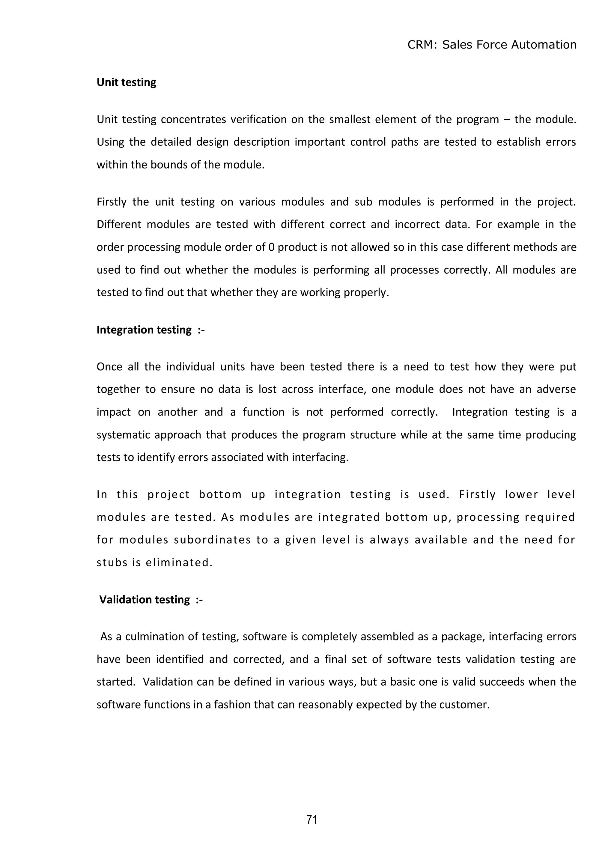 CRM: Sales Force Automation
71
Unit testing
Unit testing concentrates verification on the smallest element of the program – the module.
Using the detailed design description important control paths are tested to establish errors
within the bounds of the module.
Firstly the unit testing on various modules and sub modules is performed in the project.
Different modules are tested with different correct and incorrect data. For example in the
order processing module order of 0 product is not allowed so in this case different methods are
used to find out whether the modules is performing all processes correctly. All modules are
tested to find out that whether they are working properly.
Integration testing :-
Once all the individual units have been tested there is a need to test how they were put
together to ensure no data is lost across interface, one module does not have an adverse
impact on another and a function is not performed correctly. Integration testing is a
systematic approach that produces the program structure while at the same time producing
tests to identify errors associated with interfacing.
In this project bottom up integration testing is used. Firstly lower level
modules are tested. As modules are integrated bottom up, processing required
for modules subordinates to a given level is always available and the need for
stubs is eliminated.
Validation testing :-
As a culmination of testing, software is completely assembled as a package, interfacing errors
have been identified and corrected, and a final set of software tests validation testing are
started. Validation can be defined in various ways, but a basic one is valid succeeds when the
software functions in a fashion that can reasonably expected by the customer.
 