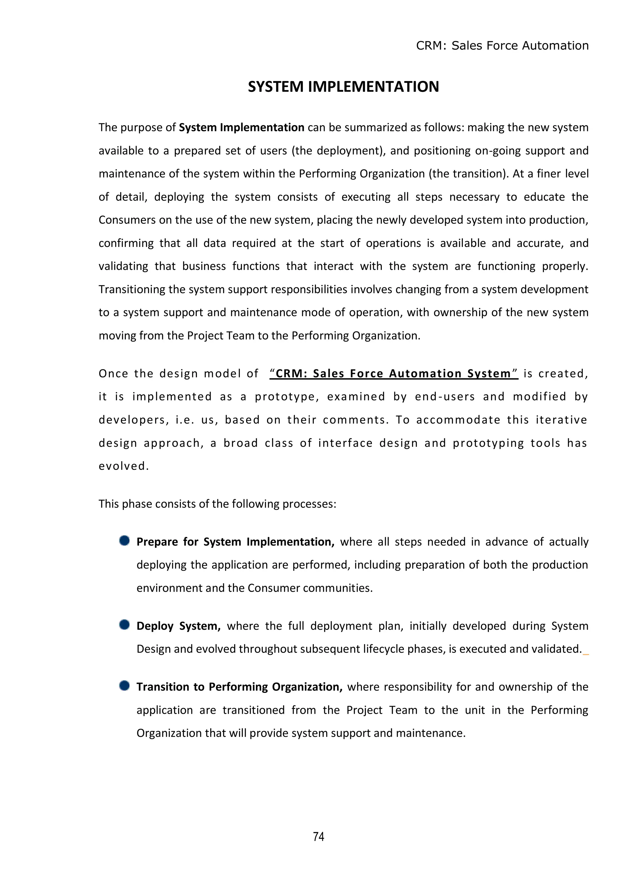 CRM: Sales Force Automation
74
SYSTEM IMPLEMENTATION
The purpose of System Implementation can be summarized as follows: making the new system
available to a prepared set of users (the deployment), and positioning on-going support and
maintenance of the system within the Performing Organization (the transition). At a finer level
of detail, deploying the system consists of executing all steps necessary to educate the
Consumers on the use of the new system, placing the newly developed system into production,
confirming that all data required at the start of operations is available and accurate, and
validating that business functions that interact with the system are functioning properly.
Transitioning the system support responsibilities involves changing from a system development
to a system support and maintenance mode of operation, with ownership of the new system
moving from the Project Team to the Performing Organization.
Once the design model of “CRM: Sales Force Automation System” is created,
it is implemented as a prototype, examined by end-users and modified by
developers, i.e. us, based on their comments. To accommodate this iterative
design approach, a broad class of interface design and prototyping tools has
evolved.
This phase consists of the following processes:
Prepare for System Implementation, where all steps needed in advance of actually
deploying the application are performed, including preparation of both the production
environment and the Consumer communities.
Deploy System, where the full deployment plan, initially developed during System
Design and evolved throughout subsequent lifecycle phases, is executed and validated._
Transition to Performing Organization, where responsibility for and ownership of the
application are transitioned from the Project Team to the unit in the Performing
Organization that will provide system support and maintenance.
 