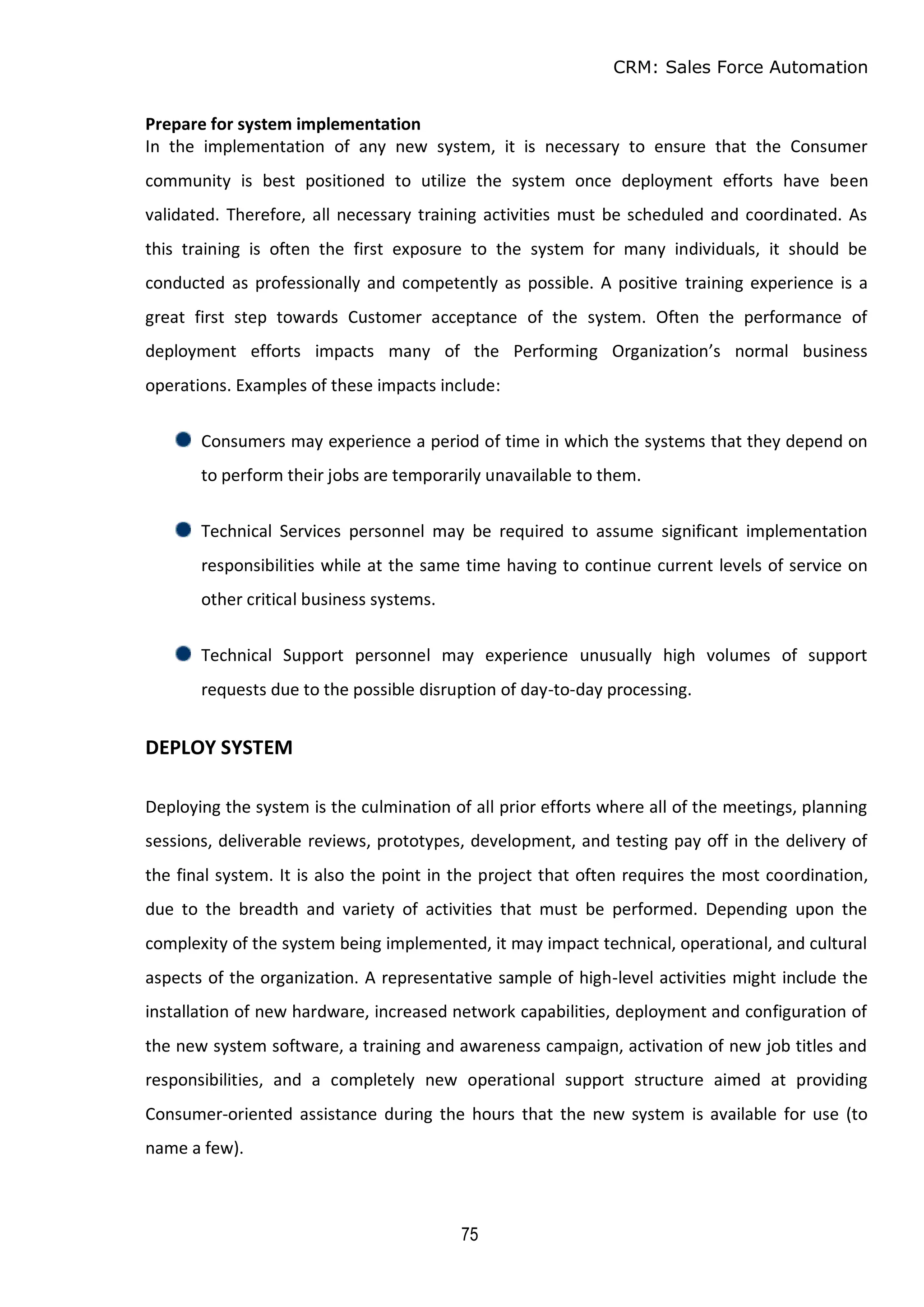 CRM: Sales Force Automation
75
Prepare for system implementation
In the implementation of any new system, it is necessary to ensure that the Consumer
community is best positioned to utilize the system once deployment efforts have been
validated. Therefore, all necessary training activities must be scheduled and coordinated. As
this training is often the first exposure to the system for many individuals, it should be
conducted as professionally and competently as possible. A positive training experience is a
great first step towards Customer acceptance of the system. Often the performance of
deployment efforts impacts many of the Performing Organization’s normal business
operations. Examples of these impacts include:
Consumers may experience a period of time in which the systems that they depend on
to perform their jobs are temporarily unavailable to them.
Technical Services personnel may be required to assume significant implementation
responsibilities while at the same time having to continue current levels of service on
other critical business systems.
Technical Support personnel may experience unusually high volumes of support
requests due to the possible disruption of day-to-day processing.
DEPLOY SYSTEM
Deploying the system is the culmination of all prior efforts where all of the meetings, planning
sessions, deliverable reviews, prototypes, development, and testing pay off in the delivery of
the final system. It is also the point in the project that often requires the most coordination,
due to the breadth and variety of activities that must be performed. Depending upon the
complexity of the system being implemented, it may impact technical, operational, and cultural
aspects of the organization. A representative sample of high-level activities might include the
installation of new hardware, increased network capabilities, deployment and configuration of
the new system software, a training and awareness campaign, activation of new job titles and
responsibilities, and a completely new operational support structure aimed at providing
Consumer-oriented assistance during the hours that the new system is available for use (to
name a few).
 