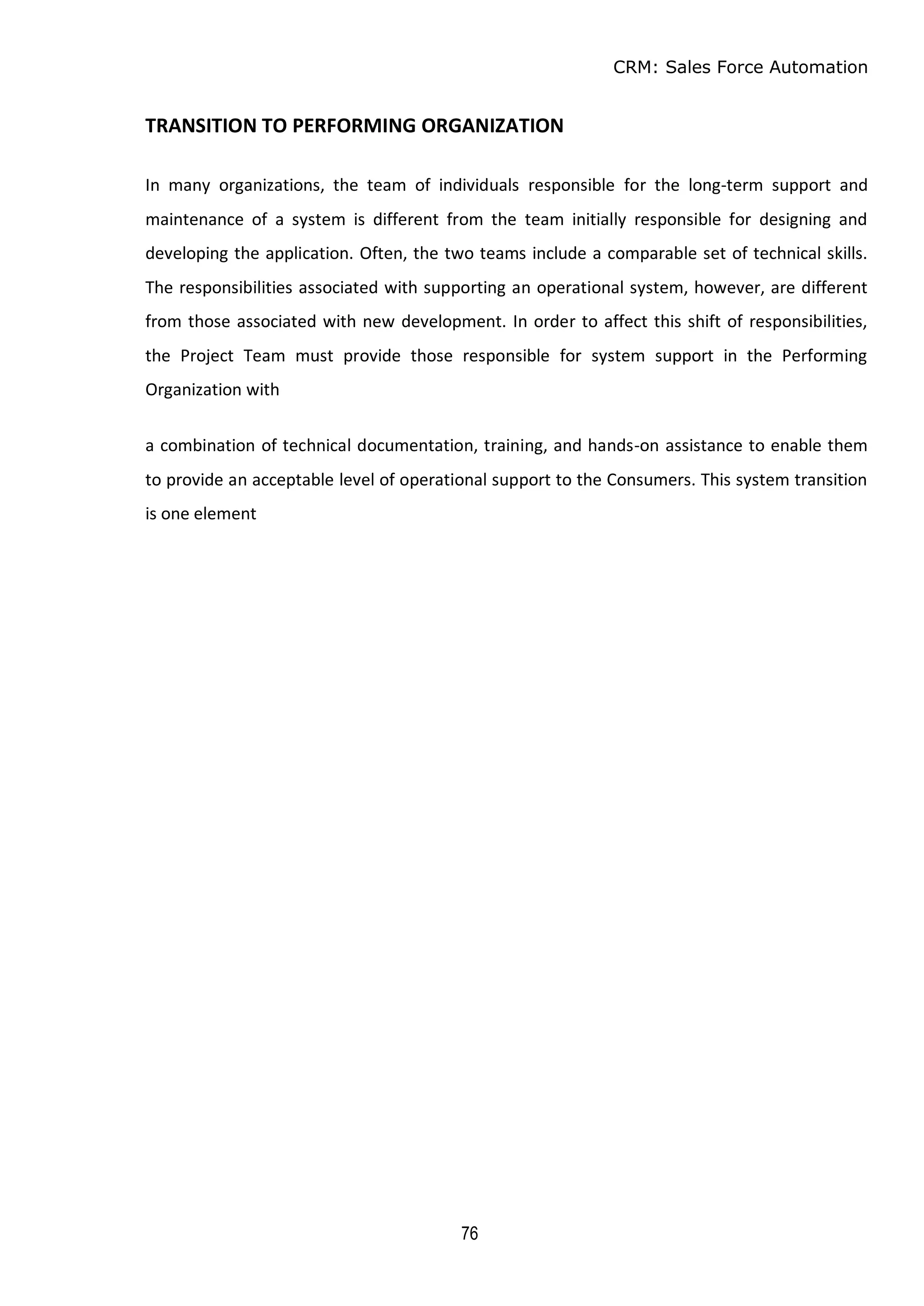 CRM: Sales Force Automation
76
TRANSITION TO PERFORMING ORGANIZATION
In many organizations, the team of individuals responsible for the long-term support and
maintenance of a system is different from the team initially responsible for designing and
developing the application. Often, the two teams include a comparable set of technical skills.
The responsibilities associated with supporting an operational system, however, are different
from those associated with new development. In order to affect this shift of responsibilities,
the Project Team must provide those responsible for system support in the Performing
Organization with
a combination of technical documentation, training, and hands-on assistance to enable them
to provide an acceptable level of operational support to the Consumers. This system transition
is one element
 