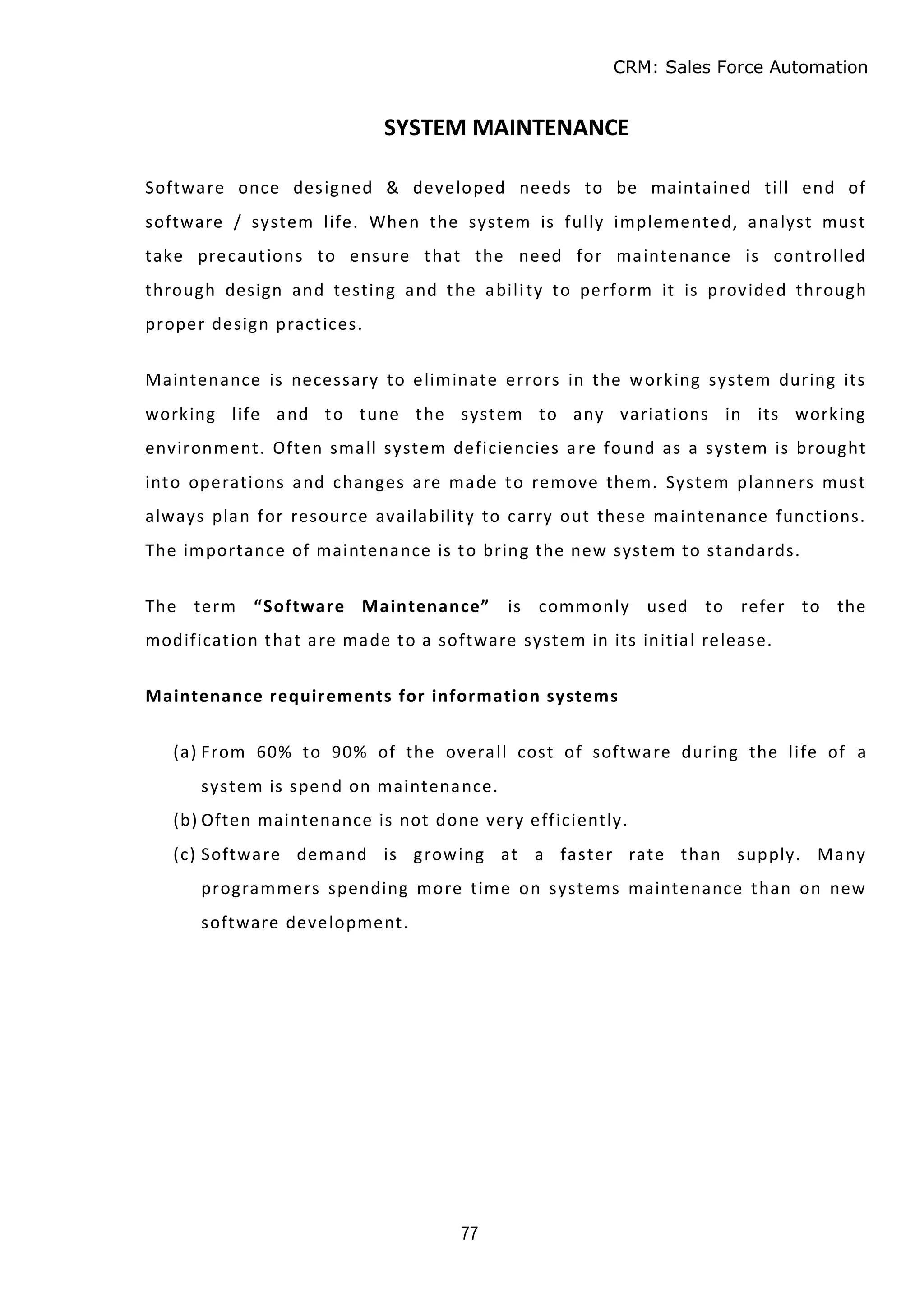 CRM: Sales Force Automation
77
SYSTEM MAINTENANCE
Software once designed & developed needs to be maintained till end of
software / system life. When the system is fully implemented, analyst must
take precautions to ensure that the need for maintenance is controlled
through design and testing and the ability to perform it is provided through
proper design practices.
Maintenance is necessary to eliminate errors in the working system during its
working life and to tune the system to any variations in its working
environment. Often small system deficiencies are found as a system is brought
into operations and changes are made to remove them. System planners must
always plan for resource availability to carry out these maintenance functions.
The importance of maintenance is to bring the new system to standards.
The term “Software Maintenance” is commonly used to refer to the
modification that are made to a software system in its initial release.
Maintenance requirements for information systems
(a) From 60% to 90% of the overall cost of software during the life of a
system is spend on maintenance.
(b) Often maintenance is not done very efficiently.
(c) Software demand is growing at a faster rate than supply. Many
programmers spending more time on systems maintenance than on new
software development.
 