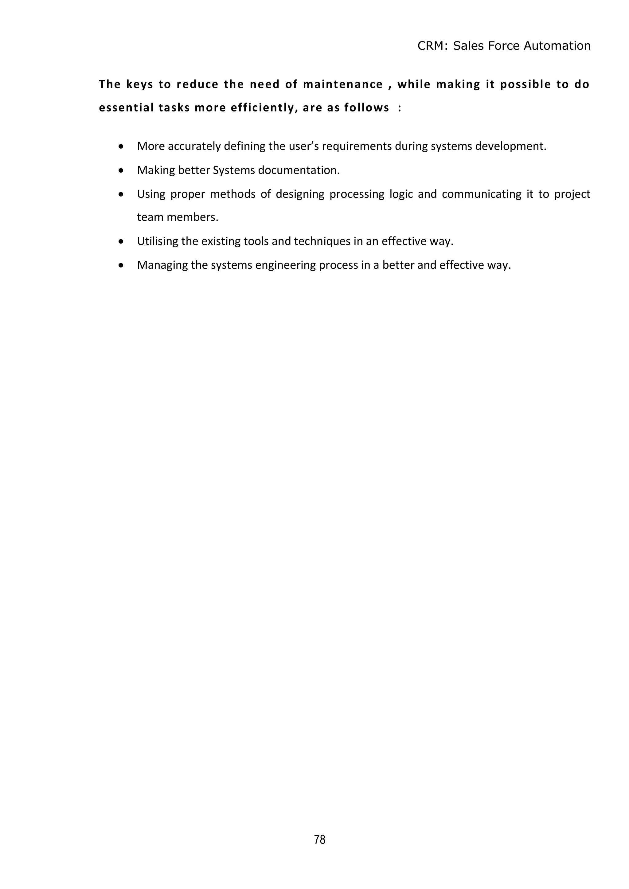 CRM: Sales Force Automation
78
The keys to reduce the need of maintenance , while making it possible to do
essential tasks more efficiently, are as follows :
 More accurately defining the user’s requirements during systems development.
 Making better Systems documentation.
 Using proper methods of designing processing logic and communicating it to project
team members.
 Utilising the existing tools and techniques in an effective way.
 Managing the systems engineering process in a better and effective way.
 