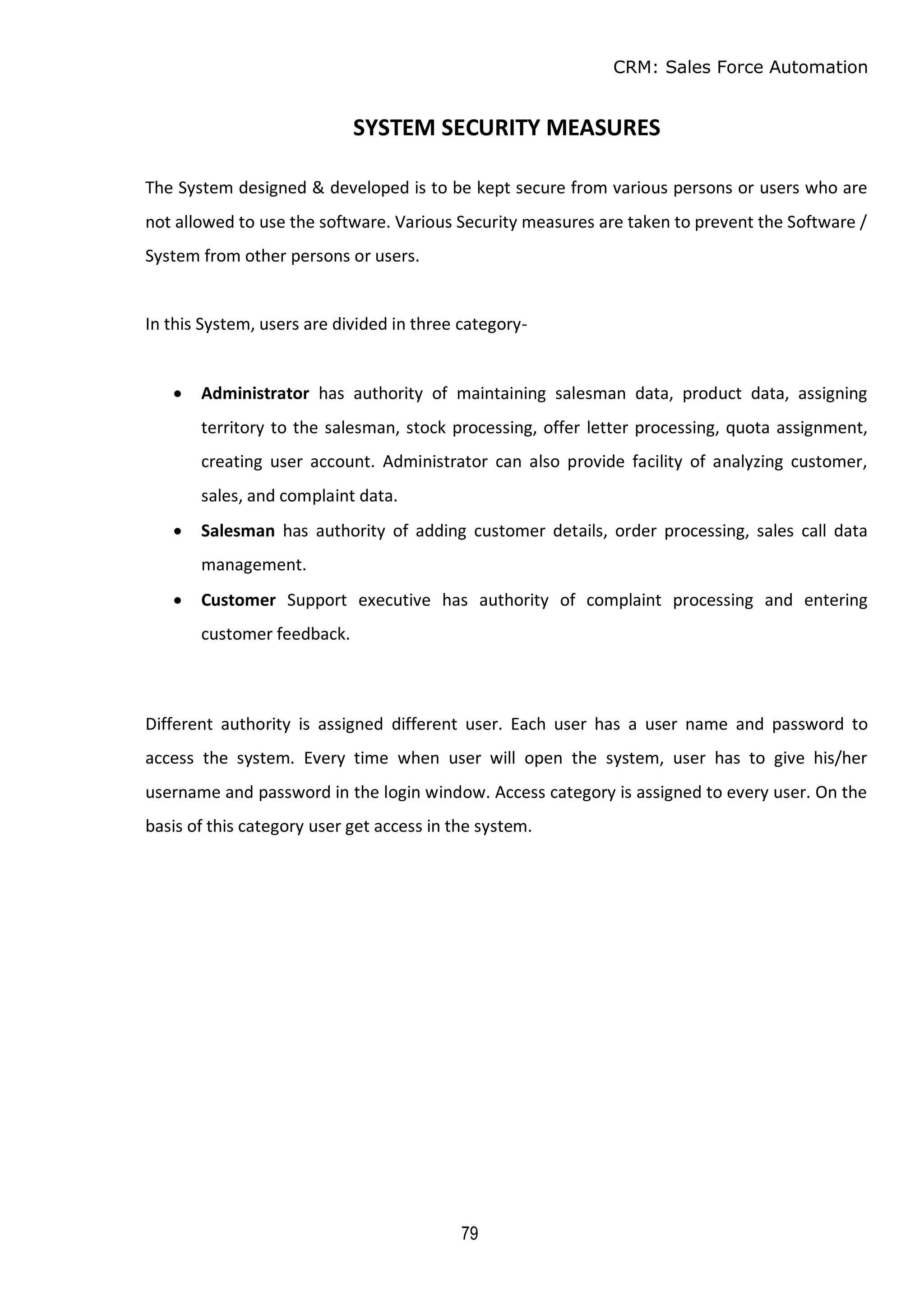 CRM: Sales Force Automation
79
SYSTEM SECURITY MEASURES
The System designed & developed is to be kept secure from various persons or users who are
not allowed to use the software. Various Security measures are taken to prevent the Software /
System from other persons or users.
In this System, users are divided in three category-
 Administrator has authority of maintaining salesman data, product data, assigning
territory to the salesman, stock processing, offer letter processing, quota assignment,
creating user account. Administrator can also provide facility of analyzing customer,
sales, and complaint data.
 Salesman has authority of adding customer details, order processing, sales call data
management.
 Customer Support executive has authority of complaint processing and entering
customer feedback.
Different authority is assigned different user. Each user has a user name and password to
access the system. Every time when user will open the system, user has to give his/her
username and password in the login window. Access category is assigned to every user. On the
basis of this category user get access in the system.
 
