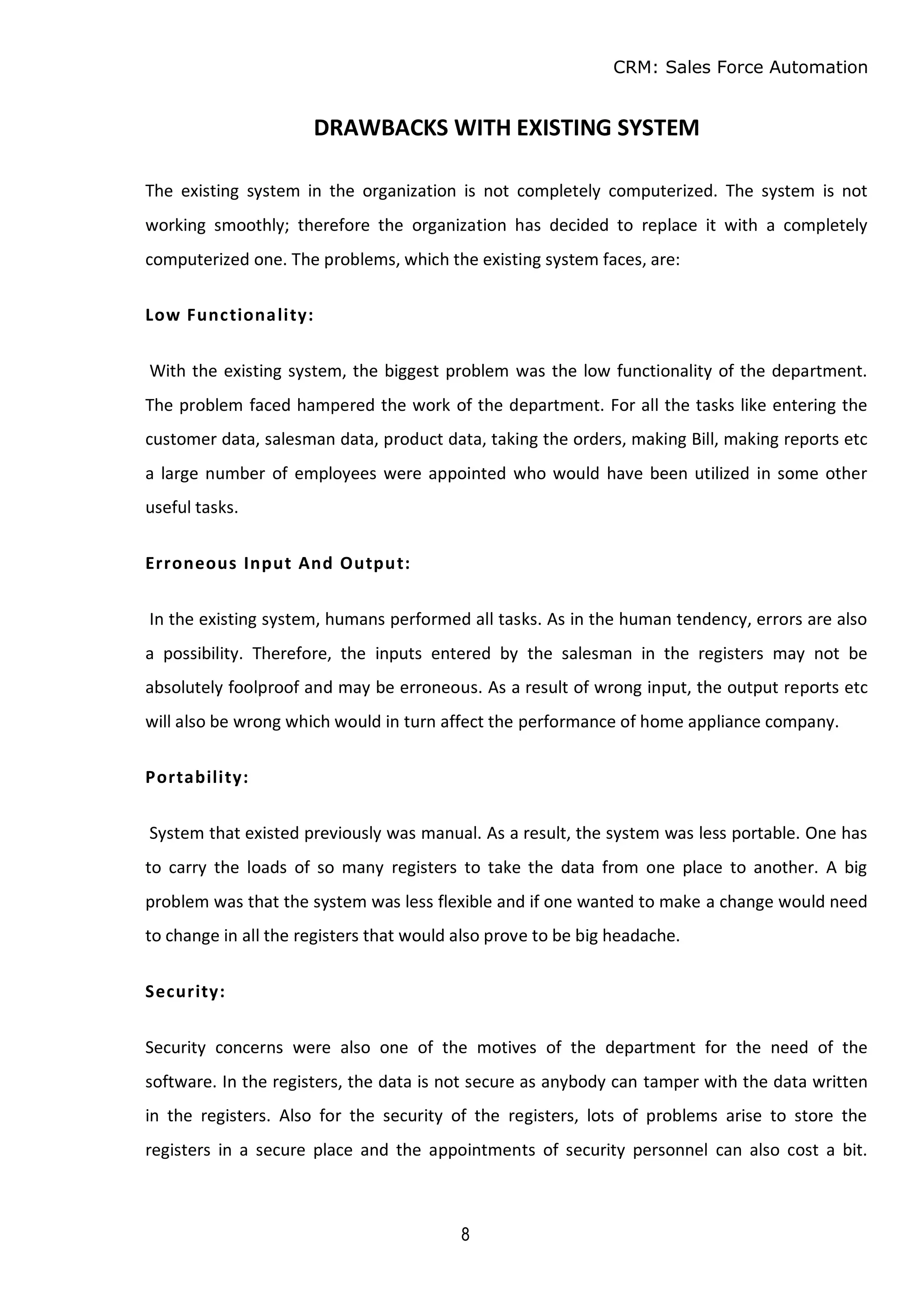 CRM: Sales Force Automation
8
DRAWBACKS WITH EXISTING SYSTEM
The existing system in the organization is not completely computerized. The system is not
working smoothly; therefore the organization has decided to replace it with a completely
computerized one. The problems, which the existing system faces, are:
Low Functionality:
With the existing system, the biggest problem was the low functionality of the department.
The problem faced hampered the work of the department. For all the tasks like entering the
customer data, salesman data, product data, taking the orders, making Bill, making reports etc
a large number of employees were appointed who would have been utilized in some other
useful tasks.
Erroneous Input And Output:
In the existing system, humans performed all tasks. As in the human tendency, errors are also
a possibility. Therefore, the inputs entered by the salesman in the registers may not be
absolutely foolproof and may be erroneous. As a result of wrong input, the output reports etc
will also be wrong which would in turn affect the performance of home appliance company.
Portability:
System that existed previously was manual. As a result, the system was less portable. One has
to carry the loads of so many registers to take the data from one place to another. A big
problem was that the system was less flexible and if one wanted to make a change would need
to change in all the registers that would also prove to be big headache.
Security:
Security concerns were also one of the motives of the department for the need of the
software. In the registers, the data is not secure as anybody can tamper with the data written
in the registers. Also for the security of the registers, lots of problems arise to store the
registers in a secure place and the appointments of security personnel can also cost a bit.
 