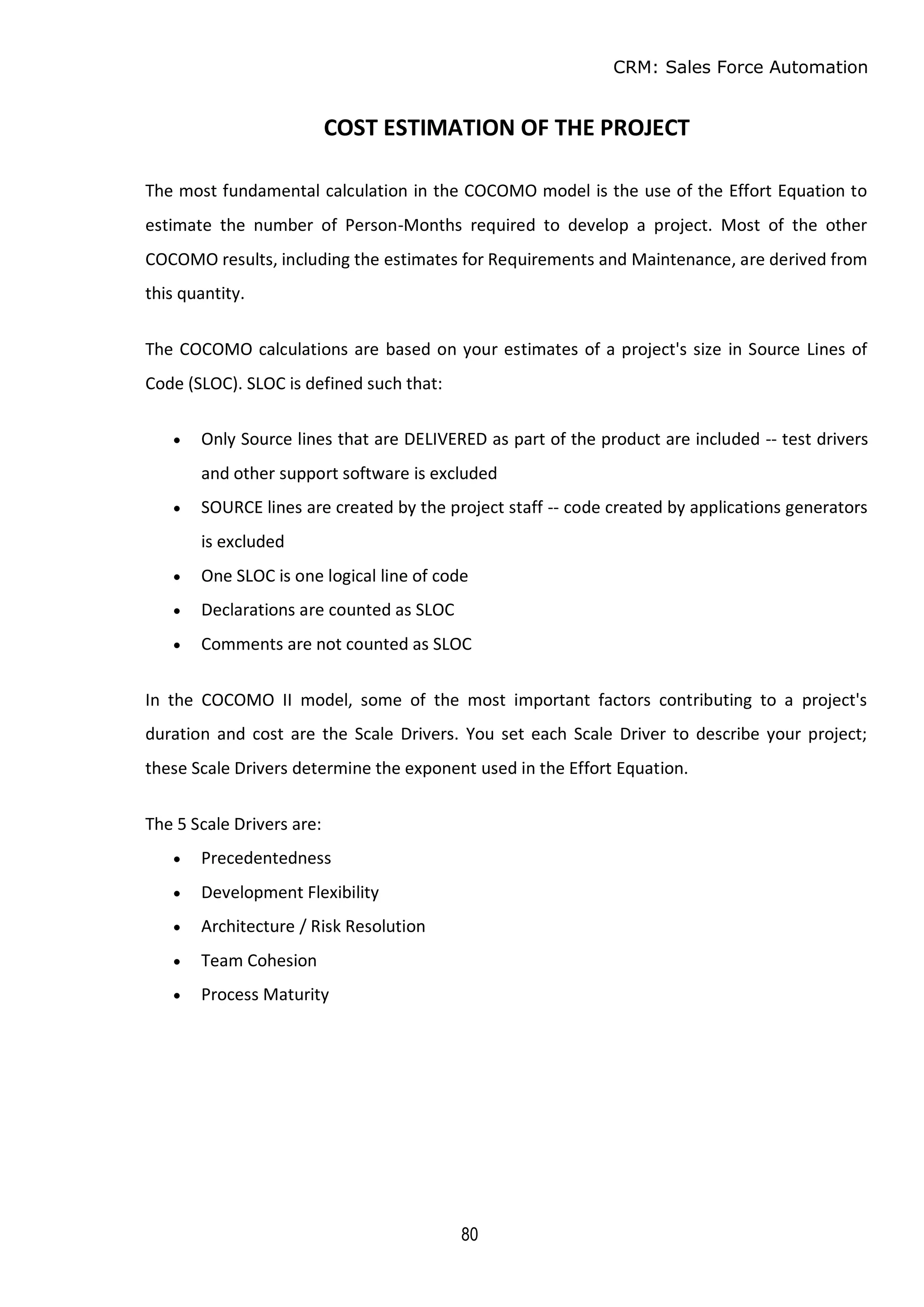 CRM: Sales Force Automation
80
COST ESTIMATION OF THE PROJECT
The most fundamental calculation in the COCOMO model is the use of the Effort Equation to
estimate the number of Person-Months required to develop a project. Most of the other
COCOMO results, including the estimates for Requirements and Maintenance, are derived from
this quantity.
The COCOMO calculations are based on your estimates of a project's size in Source Lines of
Code (SLOC). SLOC is defined such that:
 Only Source lines that are DELIVERED as part of the product are included -- test drivers
and other support software is excluded
 SOURCE lines are created by the project staff -- code created by applications generators
is excluded
 One SLOC is one logical line of code
 Declarations are counted as SLOC
 Comments are not counted as SLOC
In the COCOMO II model, some of the most important factors contributing to a project's
duration and cost are the Scale Drivers. You set each Scale Driver to describe your project;
these Scale Drivers determine the exponent used in the Effort Equation.
The 5 Scale Drivers are:
 Precedentedness
 Development Flexibility
 Architecture / Risk Resolution
 Team Cohesion
 Process Maturity
 