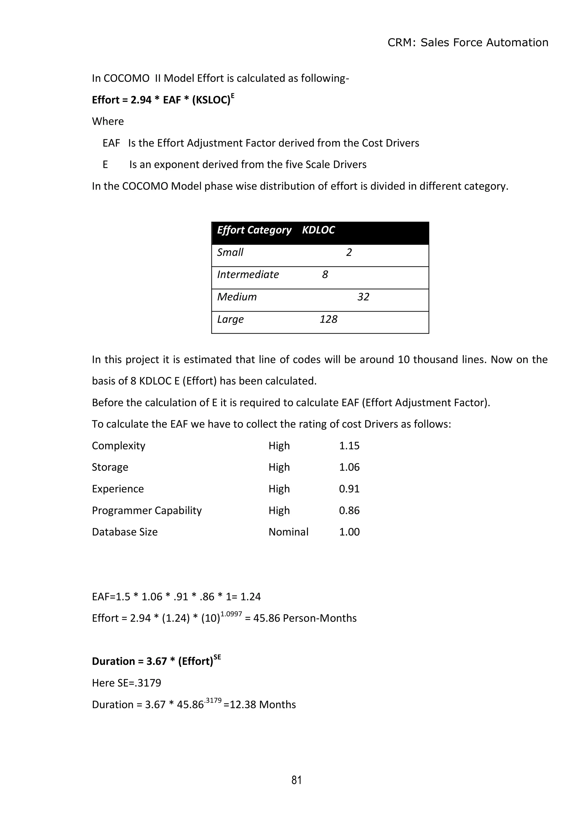 CRM: Sales Force Automation
81
In COCOMO II Model Effort is calculated as following-
Effort = 2.94 * EAF * (KSLOC)E
Where
EAF Is the Effort Adjustment Factor derived from the Cost Drivers
E Is an exponent derived from the five Scale Drivers
In the COCOMO Model phase wise distribution of effort is divided in different category.
Effort Category KDLOC
Small 2
Intermediate 8
Medium 32
Large 128
In this project it is estimated that line of codes will be around 10 thousand lines. Now on the
basis of 8 KDLOC E (Effort) has been calculated.
Before the calculation of E it is required to calculate EAF (Effort Adjustment Factor).
To calculate the EAF we have to collect the rating of cost Drivers as follows:
Complexity High 1.15
Storage High 1.06
Experience High 0.91
Programmer Capability High 0.86
Database Size Nominal 1.00
EAF=1.5 * 1.06 * .91 * .86 * 1= 1.24
Effort = 2.94 * (1.24) * (10)1.0997
= 45.86 Person-Months
Duration = 3.67 * (Effort)SE
Here SE=.3179
Duration = 3.67 * 45.86.3179
=12.38 Months
 