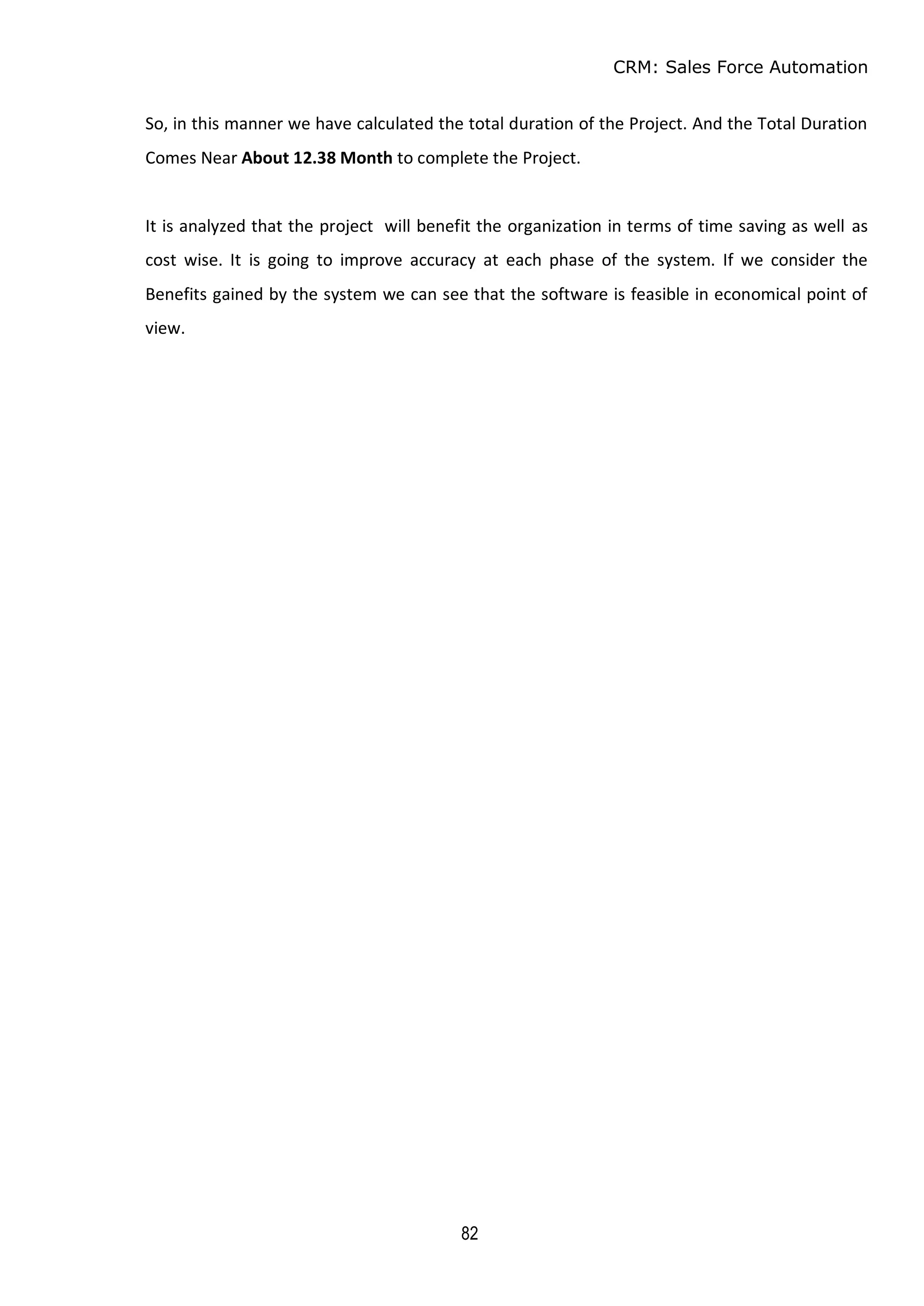 CRM: Sales Force Automation
82
So, in this manner we have calculated the total duration of the Project. And the Total Duration
Comes Near About 12.38 Month to complete the Project.
It is analyzed that the project will benefit the organization in terms of time saving as well as
cost wise. It is going to improve accuracy at each phase of the system. If we consider the
Benefits gained by the system we can see that the software is feasible in economical point of
view.
 