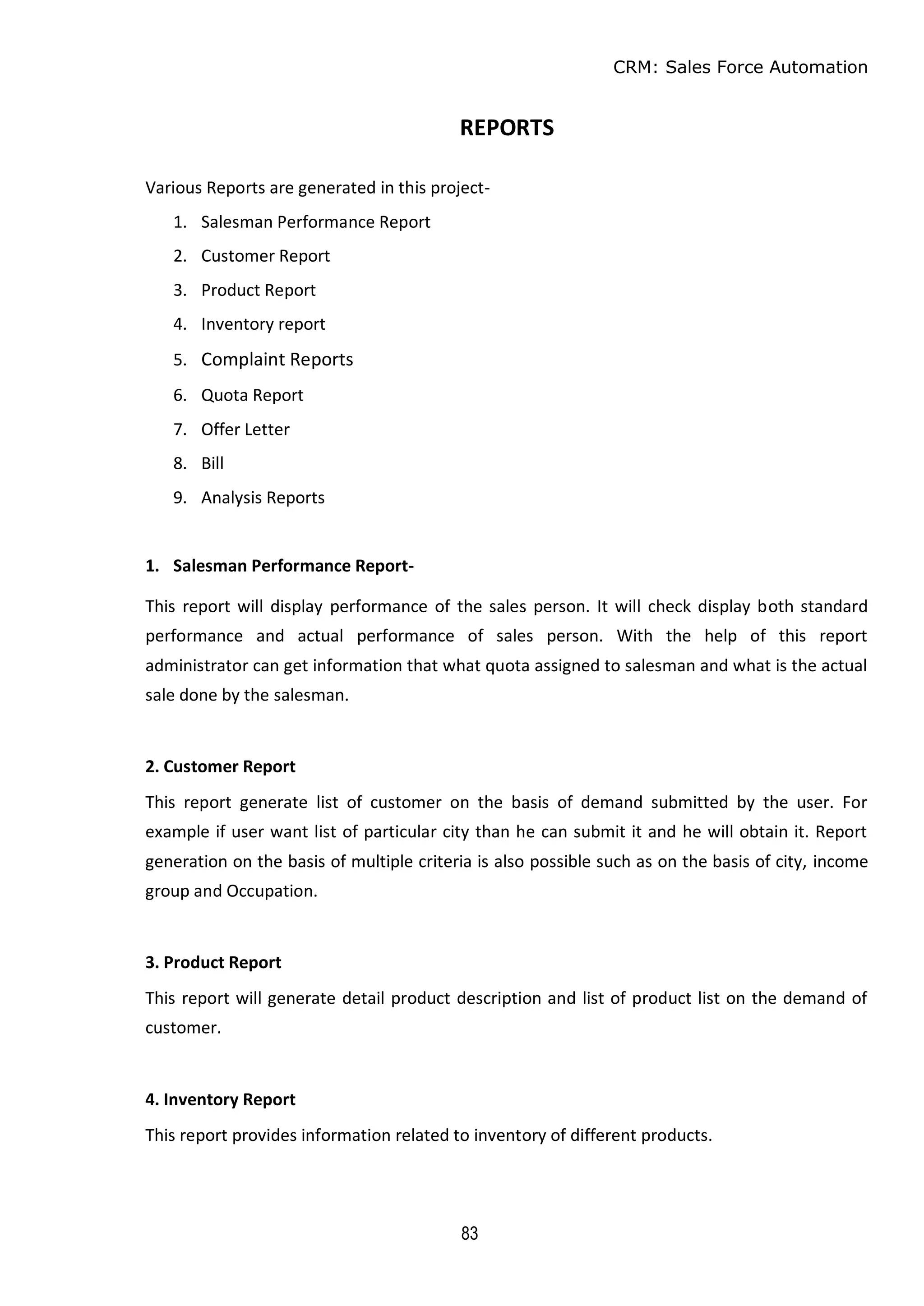 CRM: Sales Force Automation
83
REPORTS
Various Reports are generated in this project-
1. Salesman Performance Report
2. Customer Report
3. Product Report
4. Inventory report
5. Complaint Reports
6. Quota Report
7. Offer Letter
8. Bill
9. Analysis Reports
1. Salesman Performance Report-
This report will display performance of the sales person. It will check display both standard
performance and actual performance of sales person. With the help of this report
administrator can get information that what quota assigned to salesman and what is the actual
sale done by the salesman.
2. Customer Report
This report generate list of customer on the basis of demand submitted by the user. For
example if user want list of particular city than he can submit it and he will obtain it. Report
generation on the basis of multiple criteria is also possible such as on the basis of city, income
group and Occupation.
3. Product Report
This report will generate detail product description and list of product list on the demand of
customer.
4. Inventory Report
This report provides information related to inventory of different products.
 