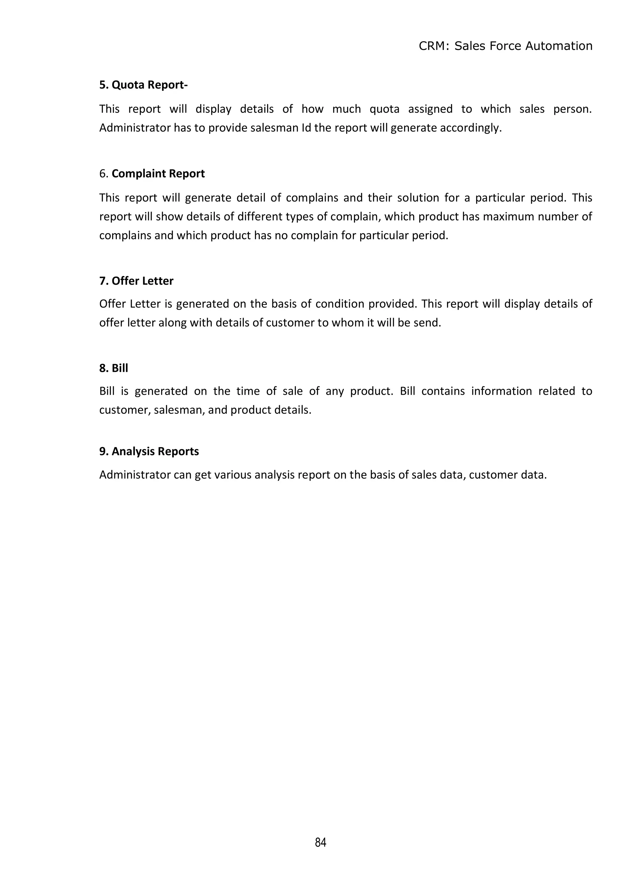 CRM: Sales Force Automation
84
5. Quota Report-
This report will display details of how much quota assigned to which sales person.
Administrator has to provide salesman Id the report will generate accordingly.
6. Complaint Report
This report will generate detail of complains and their solution for a particular period. This
report will show details of different types of complain, which product has maximum number of
complains and which product has no complain for particular period.
7. Offer Letter
Offer Letter is generated on the basis of condition provided. This report will display details of
offer letter along with details of customer to whom it will be send.
8. Bill
Bill is generated on the time of sale of any product. Bill contains information related to
customer, salesman, and product details.
9. Analysis Reports
Administrator can get various analysis report on the basis of sales data, customer data.
 