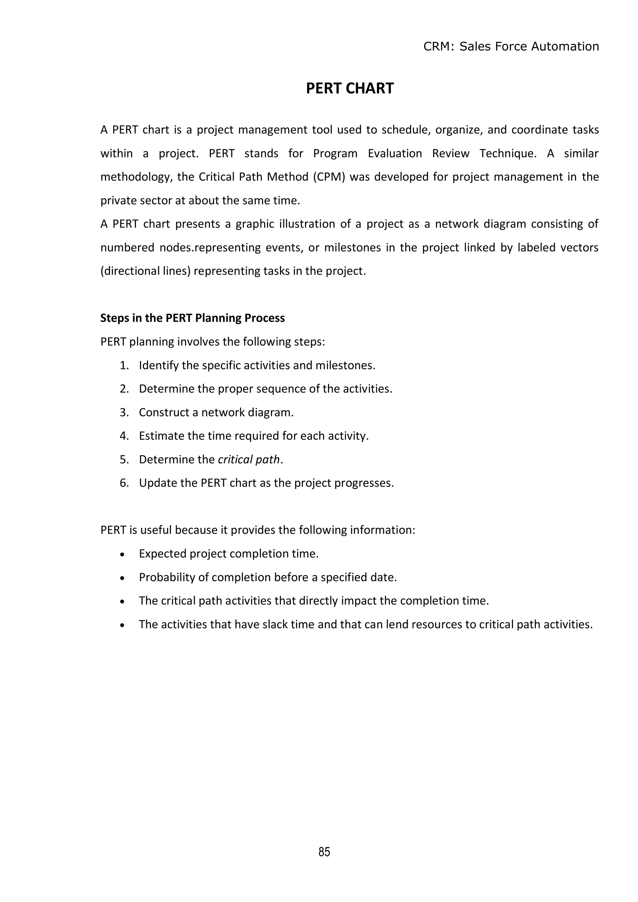 CRM: Sales Force Automation
85
PERT CHART
A PERT chart is a project management tool used to schedule, organize, and coordinate tasks
within a project. PERT stands for Program Evaluation Review Technique. A similar
methodology, the Critical Path Method (CPM) was developed for project management in the
private sector at about the same time.
A PERT chart presents a graphic illustration of a project as a network diagram consisting of
numbered nodes.representing events, or milestones in the project linked by labeled vectors
(directional lines) representing tasks in the project.
Steps in the PERT Planning Process
PERT planning involves the following steps:
1. Identify the specific activities and milestones.
2. Determine the proper sequence of the activities.
3. Construct a network diagram.
4. Estimate the time required for each activity.
5. Determine the critical path.
6. Update the PERT chart as the project progresses.
PERT is useful because it provides the following information:
 Expected project completion time.
 Probability of completion before a specified date.
 The critical path activities that directly impact the completion time.
 The activities that have slack time and that can lend resources to critical path activities.
 