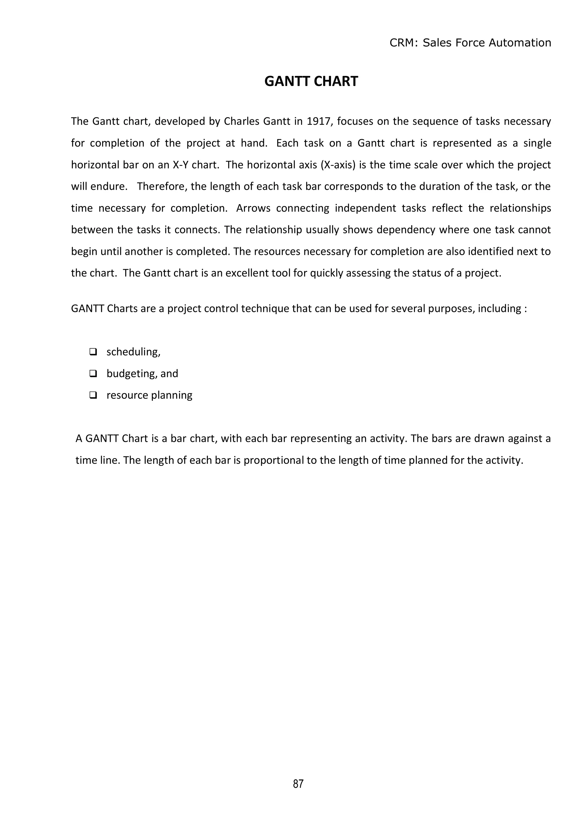 CRM: Sales Force Automation
87
GANTT CHART
The Gantt chart, developed by Charles Gantt in 1917, focuses on the sequence of tasks necessary
for completion of the project at hand. Each task on a Gantt chart is represented as a single
horizontal bar on an X-Y chart. The horizontal axis (X-axis) is the time scale over which the project
will endure. Therefore, the length of each task bar corresponds to the duration of the task, or the
time necessary for completion. Arrows connecting independent tasks reflect the relationships
between the tasks it connects. The relationship usually shows dependency where one task cannot
begin until another is completed. The resources necessary for completion are also identified next to
the chart. The Gantt chart is an excellent tool for quickly assessing the status of a project.
GANTT Charts are a project control technique that can be used for several purposes, including :
 scheduling,
 budgeting, and
 resource planning
A GANTT Chart is a bar chart, with each bar representing an activity. The bars are drawn against a
time line. The length of each bar is proportional to the length of time planned for the activity.
 