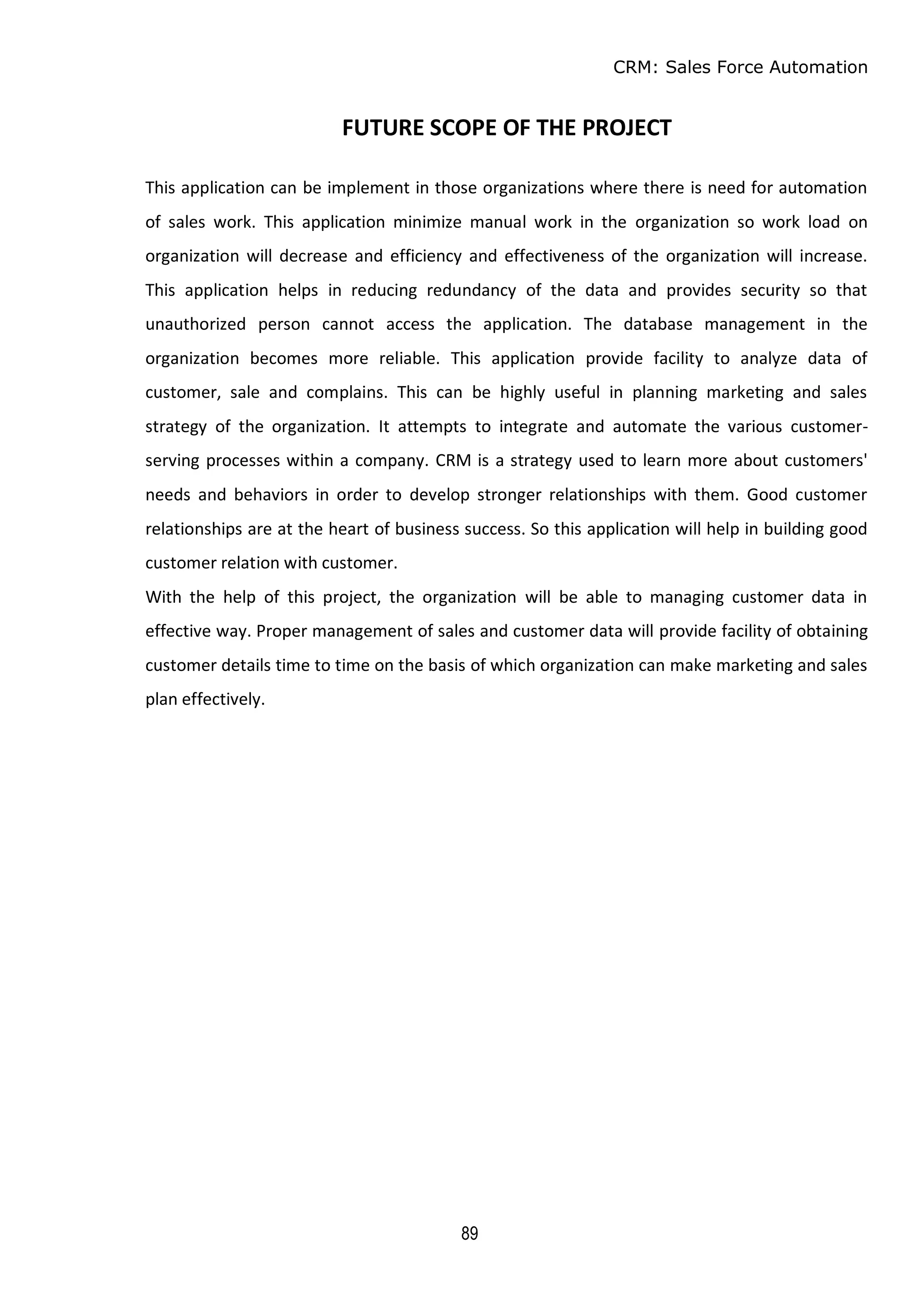 CRM: Sales Force Automation
89
FUTURE SCOPE OF THE PROJECT
This application can be implement in those organizations where there is need for automation
of sales work. This application minimize manual work in the organization so work load on
organization will decrease and efficiency and effectiveness of the organization will increase.
This application helps in reducing redundancy of the data and provides security so that
unauthorized person cannot access the application. The database management in the
organization becomes more reliable. This application provide facility to analyze data of
customer, sale and complains. This can be highly useful in planning marketing and sales
strategy of the organization. It attempts to integrate and automate the various customer-
serving processes within a company. CRM is a strategy used to learn more about customers'
needs and behaviors in order to develop stronger relationships with them. Good customer
relationships are at the heart of business success. So this application will help in building good
customer relation with customer.
With the help of this project, the organization will be able to managing customer data in
effective way. Proper management of sales and customer data will provide facility of obtaining
customer details time to time on the basis of which organization can make marketing and sales
plan effectively.
 