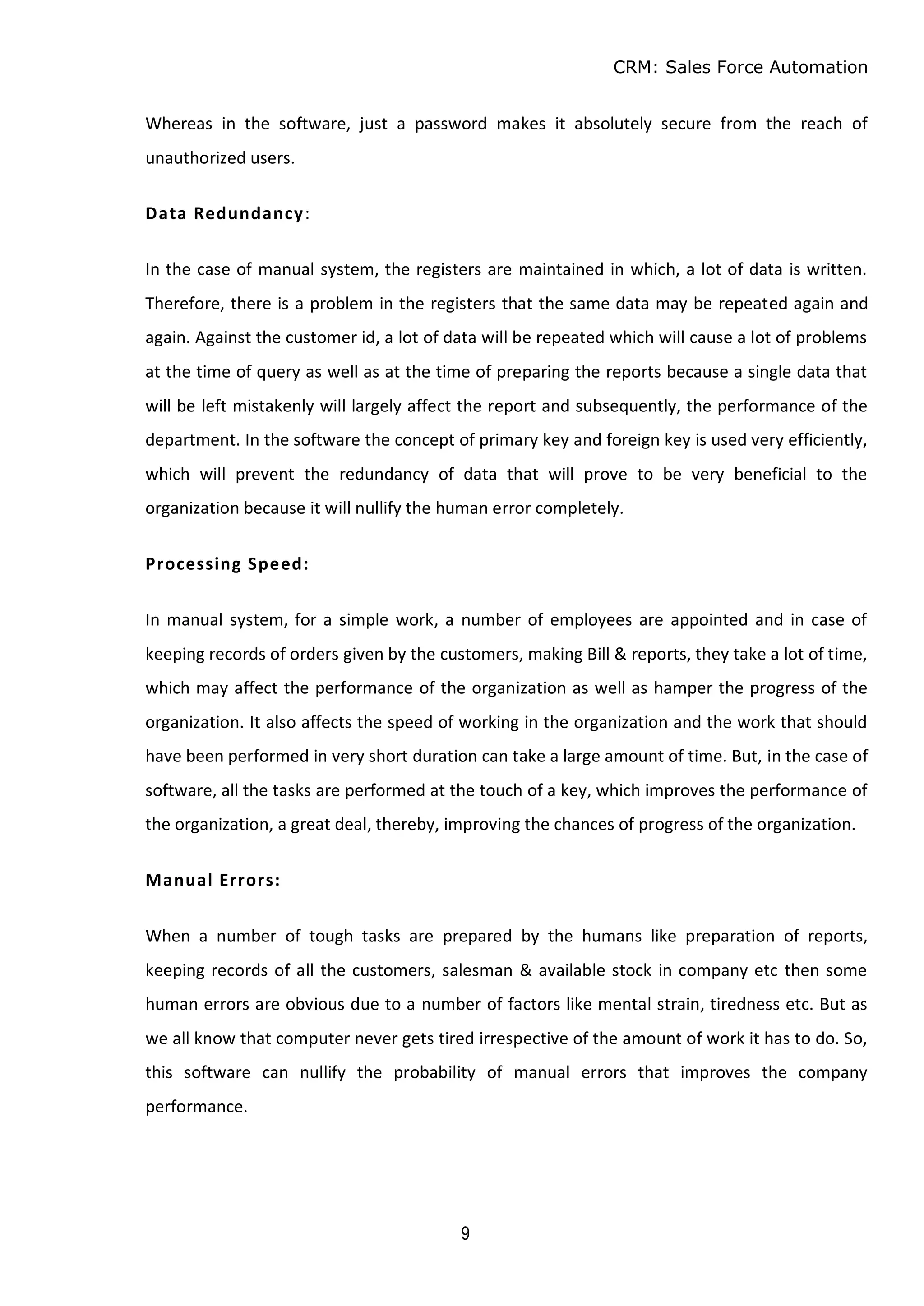 CRM: Sales Force Automation
9
Whereas in the software, just a password makes it absolutely secure from the reach of
unauthorized users.
Data Redundancy:
In the case of manual system, the registers are maintained in which, a lot of data is written.
Therefore, there is a problem in the registers that the same data may be repeated again and
again. Against the customer id, a lot of data will be repeated which will cause a lot of problems
at the time of query as well as at the time of preparing the reports because a single data that
will be left mistakenly will largely affect the report and subsequently, the performance of the
department. In the software the concept of primary key and foreign key is used very efficiently,
which will prevent the redundancy of data that will prove to be very beneficial to the
organization because it will nullify the human error completely.
Processing Speed:
In manual system, for a simple work, a number of employees are appointed and in case of
keeping records of orders given by the customers, making Bill & reports, they take a lot of time,
which may affect the performance of the organization as well as hamper the progress of the
organization. It also affects the speed of working in the organization and the work that should
have been performed in very short duration can take a large amount of time. But, in the case of
software, all the tasks are performed at the touch of a key, which improves the performance of
the organization, a great deal, thereby, improving the chances of progress of the organization.
Manual Errors:
When a number of tough tasks are prepared by the humans like preparation of reports,
keeping records of all the customers, salesman & available stock in company etc then some
human errors are obvious due to a number of factors like mental strain, tiredness etc. But as
we all know that computer never gets tired irrespective of the amount of work it has to do. So,
this software can nullify the probability of manual errors that improves the company
performance.
 