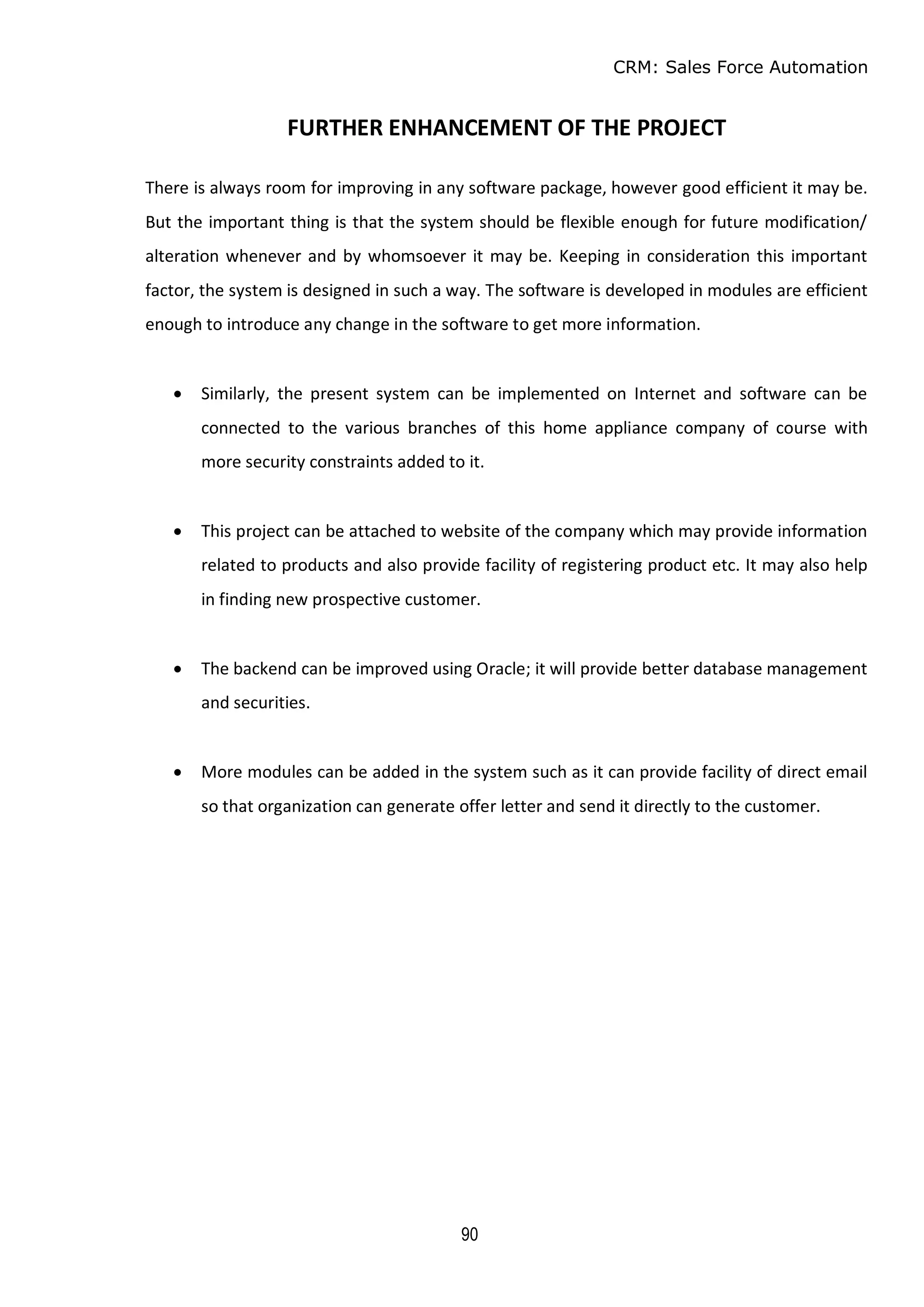 CRM: Sales Force Automation
90
FURTHER ENHANCEMENT OF THE PROJECT
There is always room for improving in any software package, however good efficient it may be.
But the important thing is that the system should be flexible enough for future modification/
alteration whenever and by whomsoever it may be. Keeping in consideration this important
factor, the system is designed in such a way. The software is developed in modules are efficient
enough to introduce any change in the software to get more information.
 Similarly, the present system can be implemented on Internet and software can be
connected to the various branches of this home appliance company of course with
more security constraints added to it.
 This project can be attached to website of the company which may provide information
related to products and also provide facility of registering product etc. It may also help
in finding new prospective customer.
 The backend can be improved using Oracle; it will provide better database management
and securities.
 More modules can be added in the system such as it can provide facility of direct email
so that organization can generate offer letter and send it directly to the customer.
 