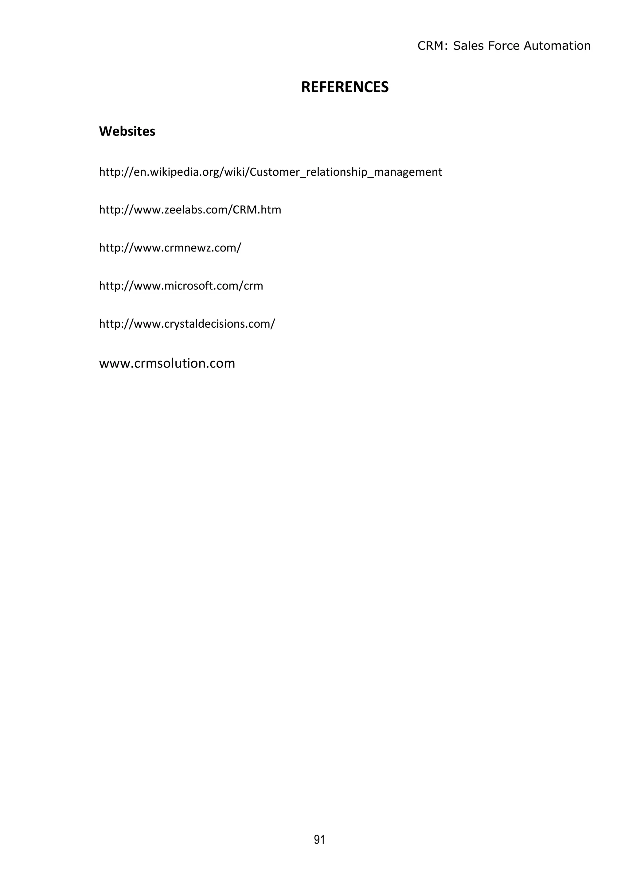 CRM: Sales Force Automation
91
REFERENCES
Websites
http://en.wikipedia.org/wiki/Customer_relationship_management
http://www.zeelabs.com/CRM.htm
http://www.crmnewz.com/
http://www.microsoft.com/crm
http://www.crystaldecisions.com/
www.crmsolution.com
 