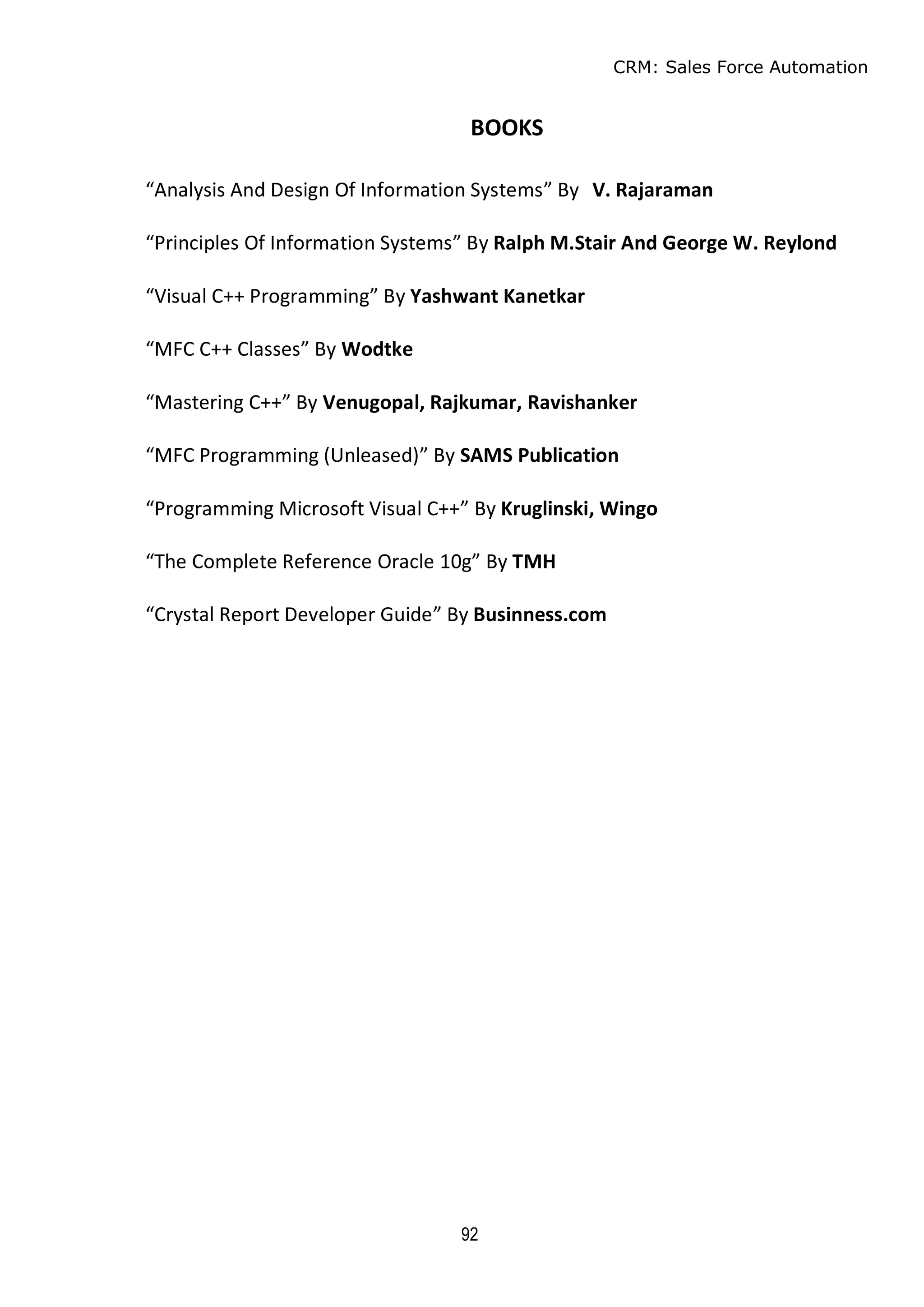 CRM: Sales Force Automation
92
BOOKS
“Analysis And Design Of Information Systems” By V. Rajaraman
“Principles Of Information Systems” By Ralph M.Stair And George W. Reylond
“Visual C++ Programming” By Yashwant Kanetkar
“MFC C++ Classes” By Wodtke
“Mastering C++” By Venugopal, Rajkumar, Ravishanker
“MFC Programming (Unleased)” By SAMS Publication
“Programming Microsoft Visual C++” By Kruglinski, Wingo
“The Complete Reference Oracle 10g” By TMH
“Crystal Report Developer Guide” By Businness.com
 