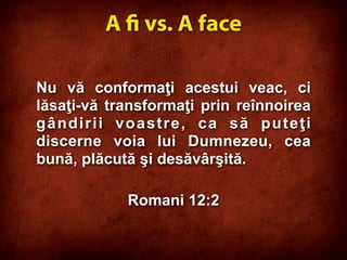 Nu vă conformaţi acestui veac, ci
lăsaţi-vă transformaţi prin reînnoirea
gândirii voastre, ca să puteţi
discerne voia lui Dumnezeu, cea
bună, plăcută şi desăvârşită.
Romani 12:2
A  vs. A face
 