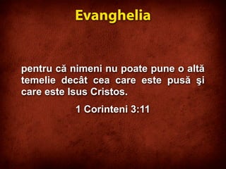 pentru că nimeni nu poate pune o altă
temelie decât cea care este pusă şi
care este Isus Cristos.
1 Corinteni 3:11
Evanghelia
 