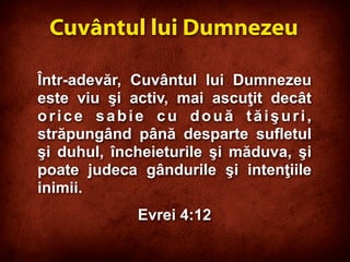 Într-adevăr, Cuvântul lui Dumnezeu
este viu şi activ, mai ascuţit decât
orice sabie cu două tăişuri,
străpungând până desparte sufletul
şi duhul, încheieturile şi măduva, şi
poate judeca gândurile şi intenţiile
inimii.
Evrei 4:12
Cuvântul lui Dumnezeu
 